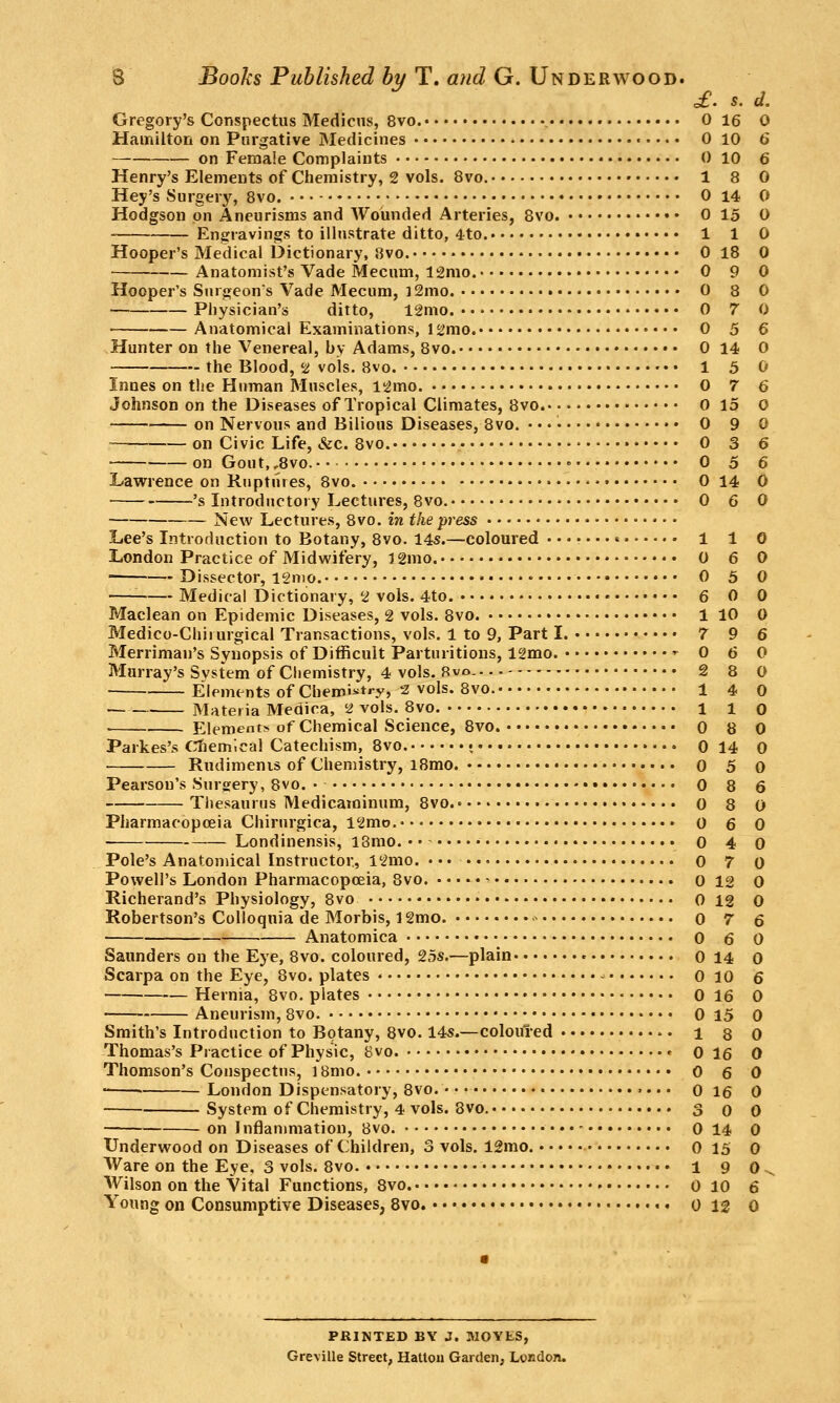 £. s. d. Gregory's Conspectus Medicns, 8vo. 0 16 0 Hamilton on Purgative Medicines - 0 10 6 on Female Complaints 0 10 6 Henry's Elements of Chemistry, 2 vols. 8vo. 1 8 0 Hey's Surgery, 8vo. 0 14 0 Hodgson on Aneurisms and Wounded Arteries, Bvo. 0 15 0 Engravings to illustrate ditto, 4to. 1 1 0 Hooper's Medical Dictionary, 8vo. 0 18 0 Anatomist's Vade Mecum, 12mo. 0 9 0 Hooper's Siugeons Vade Mecum, 12mo. 0 8 0 Physician's ditto, 12mo. 0 7 0 • Anatomical Examinations, isjmo. 0 5 6 Hunter on the Venereal, by Adams, 8vo. 0 14 0 the Blood, 2 vols. 8vo. • 1 5 0 Innes on the Human Muscles, l2mo. 0 7 6 Johnson on the Diseases of Tropical Climates, 8vo 0 15 0 ' on Nervous and Bilious Diseases, 8vo. ••♦ • 0 90 — on Civic Life, &c. 8vo. 0 3 6 on Gout,,8vo. • 0 5 6 Lawrence on Ruptures, 8vo. 0 14 0 's Introductory Lectures, 8vo. 0 6 0 New Lectures, 8vo. in the press Lee's Introduction to Botany, Svo. 14s.—coloured ' 1 1 0 London Practice of Midwifery, 12mo. 0 6 0 Dissector, l2nio. 0 5 0 '■ Medical Dictionary, 2 vols. 4to. 6 0 0 Maclean on Epidemic Diseases, 2 vols. 8vo. 1 10 0 Medico-Chiiurgical Transactions, vols. 1 to 9, Part I. 7 9 6 Merriman's Synopsis of Difficult Parturitions, 12mo. ^ 0 6 0 Murray's Svstem of Chemistry, 4 vols. Bvo. 2 8 0 Elementsof Chemistry, 2 vols. Svo. 14 0 Materia Medica, 2 vols. 8vo. 110 Elements of Chemical Science, 8vo. • 0 8 0 Parkes's CTiem'.cal Catechism, 8vo. • 0 14 0 Rudimenis of Chemistry, i8mo. • 0 5 0 Pearson's Surgery, 8vo. • • 0 8 6 TlJesauriis Medicaminum, 8vo. • 0 8 0 Pharmacopoeia Chirurgica, l2mo. 0 6 0 Londinensis, l3mo. • • 0 4 0 Pole's Anatomical Instructor, 12mo. ••• 0 7 0 Powell's London Pharmacopoeia, 8vo. ^ 0 12 0 Richerand's Physiology, 8vo 0 12 0 Robertson's Colloquia de Morbis, 12mo. ^ 0 7 6 Anatomica • 0 6 0 Saunders on the Eye, 8vo. coloured, 25s.—plain 0 14 0 Scarpa on the Eye, 8vo. plates - 0 10 6 Hernia, 8vo. plates 0 16 0 Aneurism, Bvo. 0 15 0 Smith's Introduction to Botany, 8vo. 14s.—coloured i 8 0 Thomas's Practice of Physic, Bvo ^ 0 16 0 Thomson's Conspectus, ] Brno. 0 6 0 • London Dispensatory, 8vo. o 16 0 System of Chemistry, 4 vols. 8vo. S 0 0 on I nflanimation, Bvo. 0 14 0 Underwood on Diseases of Children, 3 vols. 12mo. 0 15 0 Ware on the Eye, 3 vols. Bvo 1 9 0^ Wilson on the Vital Functions, Bvo 0 10 6 Young on Consumptive Diseases, 8vo. 0 12 0 PRINTED BY J. MOVES, Greville Street, HaUon Garden, London.