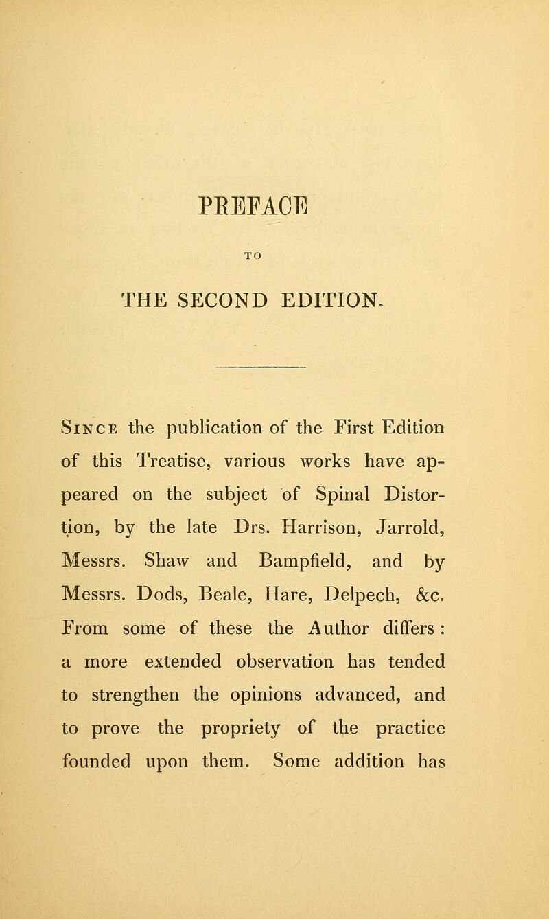TO THE SECOND EDITION. Since the publication of the First Edition of this Treatise, various works have ap- peared on the subject of Spinal Distor- tion, by the late Drs. Harrison, Jarrold, Messrs. Shaw and Bampfield, and by Messrs. Dods, Beale, Hare, Delpech, &c. From some of these the Author differs: a more extended observation has tended to strengthen the opinions advanced, and to prove the propriety of the practice founded upon them. Some addition has
