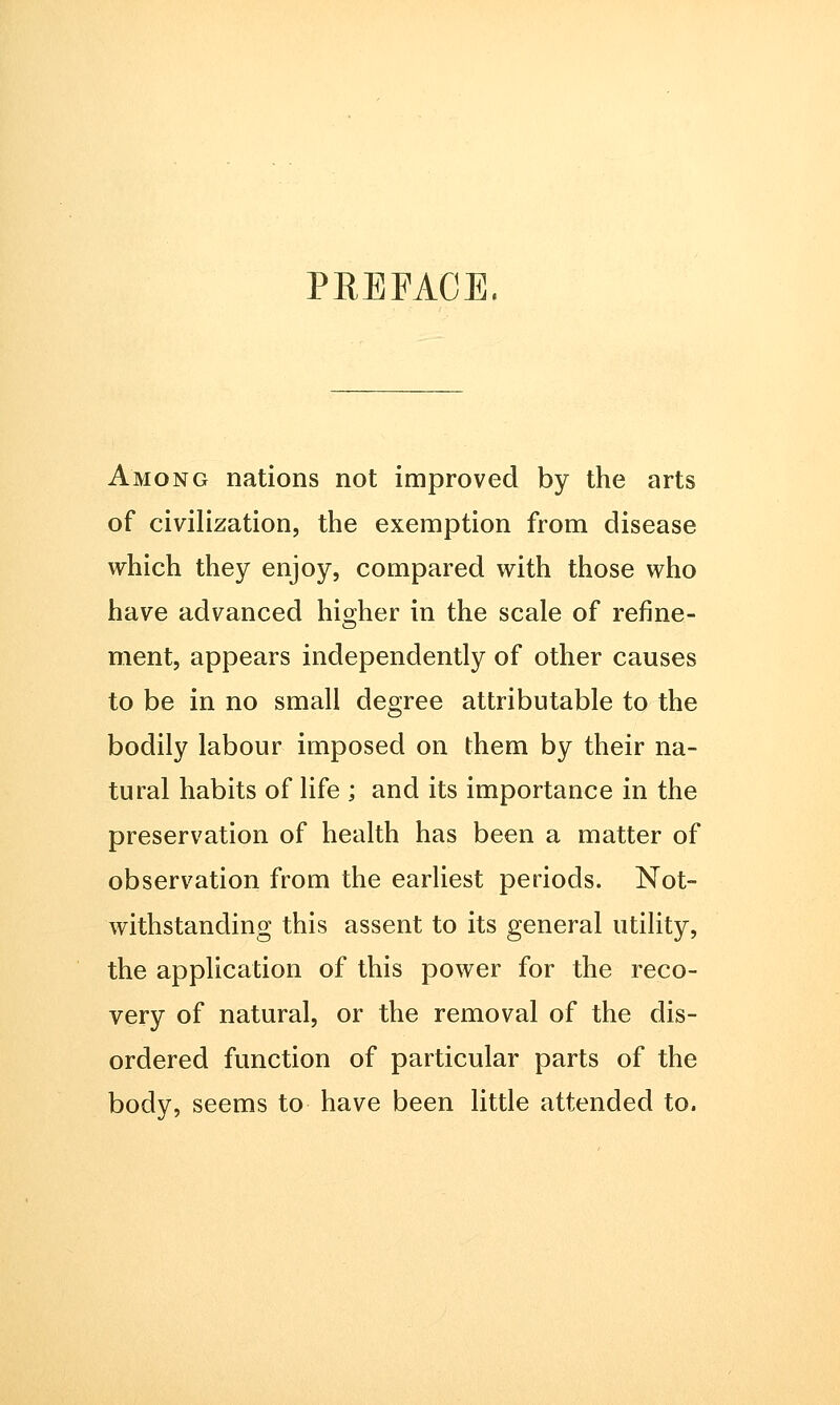 Among nations not improved by the arts of civilization, the exemption from disease which they enjoy, compared with those who have advanced higher in the scale of refine- ment, appears independently of other causes to be in no small degree attributable to the bodily labour imposed on them by their na- tural habits of life ; and its importance in the preservation of health has been a matter of observation from the earliest periods. Not- withstanding this assent to its general utility, the application of this power for the reco- very of natural, or the removal of the dis- ordered function of particular parts of the body, seems to have been little attended to.