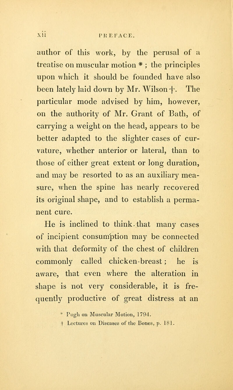 X il PREFACE. author of this work, by the perusal of a treatise on muscular motion * ; the principles upon which it should be founded have also been lately laid down by Mr. Wilson -j-. The particular mode advised by him, however, on the authority of Mr. Grant of Bath, of carrying a weight on the head, appears to be better adapted to the slighter cases of cur- vature, whether anterior or lateral, than to those of either great extent or long duration, and may be resorted to as an auxiliary mea- sure, when the spine has nearly recovered its original shape, and to establish a perma- nent cure. He is inclined to think.that many cases of incipient consumption may be connected with that deformity of the chest of children commonly called chicken-breast; he is aware, that even where the alteration in shape is not very considerable, it is fre- quently productive of great distress at an * Pugh on Muscular Motion, 1794. t Lectures on Diseases of the Bones, p. 181.