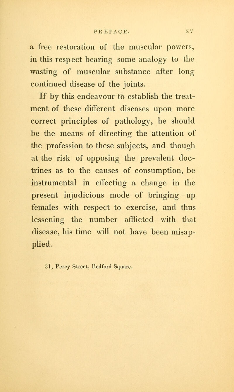 a free restoration of the muscular powers, in this respect bearing some analogy to the wasting of muscular substance after long continued disease of the joints. If by this endeavour to establish the treat- ment of these different diseases upon more correct principles of pathology, he should be the means of directing the attention of the profession to these subjects, and though at the risk of opposing the prevalent doc- trines as to the causes of consumption, be instrumental in effecting a change in the present injudicious mode of bringing up females with respect to exercise, and thus lessening the number afflicted with that disease, his time will not have been misap- plied. 31, Percy Street, Bedford Square.