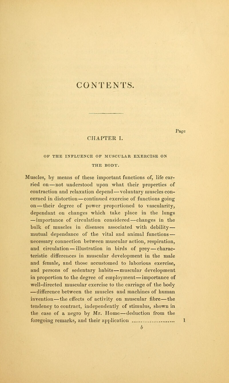 CONTENTS. Page CHAPTER I. OF THE INFLUENCE OF MUSCULAR EXERCISE ON THE BODY. Muscles, by means of these important functions of, life car- ried on—not understood upon what their properties of contraction and relaxation depend — voluntary muscles con- cerned in distortion — continued exercise of functions going on — their degree of power proportioned to vascularity, dependant on changes which take place in the lungs —importance of circulation considered—changes in the bulk of muscles in diseases associated with debility— mutual dependance of the vital and animal functions — necessary connection between muscular action, respiration, and circulation—illustration in birds of prey—charac- teristic differences in muscular development in the male and female, and those accustomed to laborious exercise, and persons of sedentary habits—muscular development in proportion to the degree of employment—importance of well-directed muscular exercise to the carriage of the body — difference between the muscles and machines of human invention—the effects of activity on muscular fibre—the tendency to contract, independently of stimulus, shown in the case of a negro by Mr. Home — deduction from the foregoing remarks, and their application 1 b