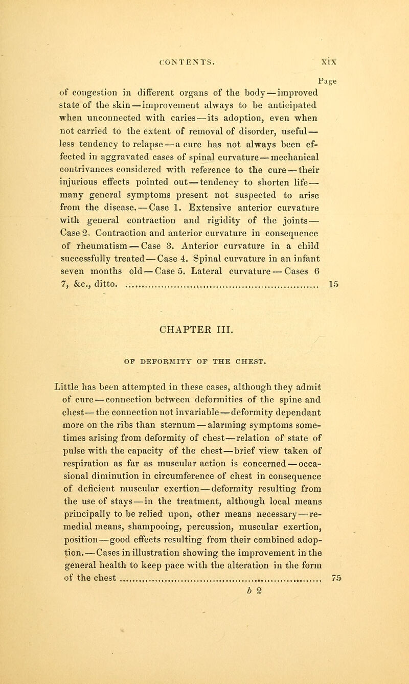 Page of congestion in different organs of the body — improved state of the skin — improvement always to be anticipated when unconnected with caries—its adoption, even when not carried to the extent of removal of disorder, useful — less tendency to relapse — a cure has not always been ef- fected in aggravated cases of spinal curvature — mechanical contrivances considered with reference to the cure — their injurious effects pointed out—tendency to shorten life— many general symptoms present not suspected to arise from the disease. — Case 1. Extensive anterior curvature with general contraction and rigidity of the joints — Case 2. Contraction and anterior curvature in consequence of rheumatism — Case 3. Anterior curvature in a child successfully treated — Case 4. Spinal curvature in an infant seven months old—Case 5. Lateral curvature — Cases 6 7, &c, ditto ; 15 CHAPTER III. OF DEFOKMITY OF THE CHEST. Little has been attempted in these cases, although they admit of cure — connection between deformities of the spine and chest—the connection not invariable — deformity dependant more on the ribs than sternum — alarming symptoms some- times arising from deformity of chest—relation of state of pulse with the capacity of the chest—brief view taken of respiration as far as muscular action is concerned — occa- sional diminution in circumference of chest in consequence of deficient muscular exertion—deformity resulting from the use of stays—in the treatment, although local means principally to be relied upon, other means necessary—re- medial means, shampooing, percussion, muscular exertion, position—good effects resulting from their combined adop- tion.— Cases in illustration showing the improvement in the general health to keep pace with the alteration in the form of the chest , 75 b 2