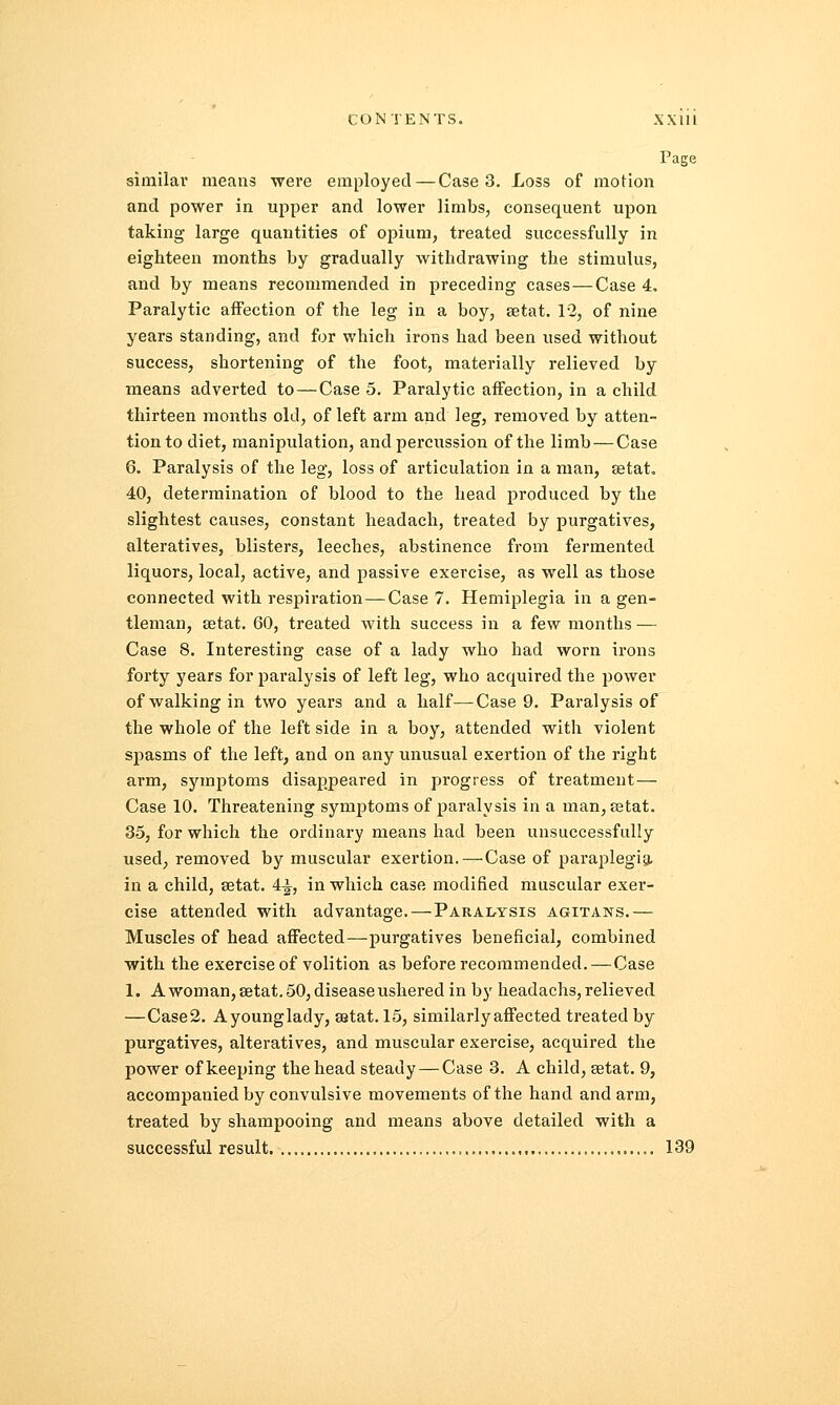 Page similar means were employed—Case 3. Loss of motion and power in upper and lower limbs, consequent upon taking large quantities of opium, treated successfully in eighteen months by gradually withdrawing the stimulus, and by means recommended in preceding cases — Case 4. Paralytic affection of the leg in a boy, setat. 12, of nine years standing, and for which irons had been used without success, shortening of the foot, materially relieved by means adverted to—Case 5. Paralytic affection, in a child thirteen months old, of left arm and leg, removed by atten- tion to diet, manipulation, and percussion of the limb — Case 6. Paralysis of the leg-, loss of articulation in a man, setat. 40, determination of blood to the head produced by the slightest causes, constant headach, treated by purgatives, alteratives, blisters, leeches, abstinence from fermented liquors, local, active, and passive exercise, as well as those connected with respiration—Case 7. Hemiplegia in a gen- tleman, setat. 60, treated with success in a few months — Case 8. Interesting case of a lady who had worn irons forty years for paralysis of left leg, who acquired the power of walking in two years and a half—Case 9. Paralysis of the whole of the left side in a boy, attended with violent spasms of the left, and on any unusual exertion of the right arm, symptoms disappeared in progress of treatment — Case 10. Threatening symptoms of paralysis in a man, setat. 35, for which the ordinary means had been unsuccessfully used, removed by muscular exertion. — Case of paraplegia, in a child, setat. 4^, in which case modified muscular exer- cise attended with advantage. — Paralysis agitans.— Muscles of head affected—purgatives beneficial, combined with the exercise of volition as before recommended. — Case 1. A woman, setat. 50, disease ushered in by headachs, relieved —Case2. Ayounglady, sstat. 15, similarly affected treated by purgatives, alteratives, and muscular exercise, acquired the power of keeping the head steady — Case 3. A child, setat. 9, accompanied by convulsive movements of the hand and arm, treated by shampooing and means above detailed with a successful result 139