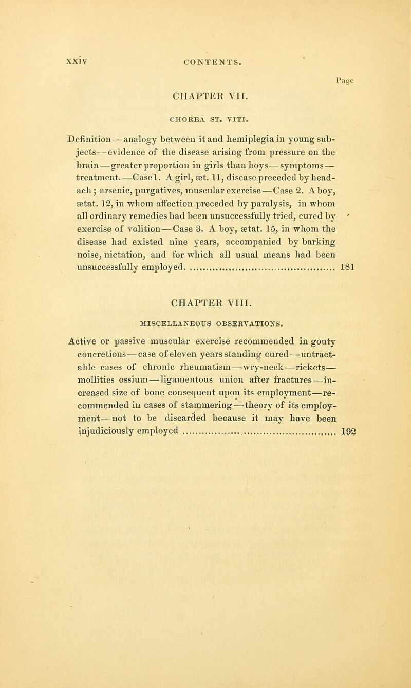 Page CHAPTER VII. CHOREA ST. VITI. Definition — analogy between it and hemiplegia in young sub- jects—evidence of the disease arising from pressure on the brain—greater proportion in girls than boys — symptoms— treatment.—Casel. A girl; ait. 11, disease preceded by head- achj arsenic, purgatives, muscular exercise — Case 2. A boy, setat. 12, in whom affection preceded by paralysis, in whom all ordinary remedies had been unsuccessfully tried, cured by ' exercise of volition—Case 3. A boy, setat. 15, in whom the disease had existed nine years, accompanied by barking noise, nictation, and for which all usual means had been unsuccessfully employed , 181 CHAPTER VIII. MISCELLANEOUS OBSERVATIONS. Actiye or passive muscular exercise recommended in gouty concretions—case of eleven years standing cured—intract- able cases of chronic rheumatism—wry-neck—rickets— mollities ossium—ligamentous union after fractures—in- creased size of bone consequent upon its employment—re- commended in cases of stammering—theory of its employ- ment—not to be discarded because it may have been Injudiciously employed 192