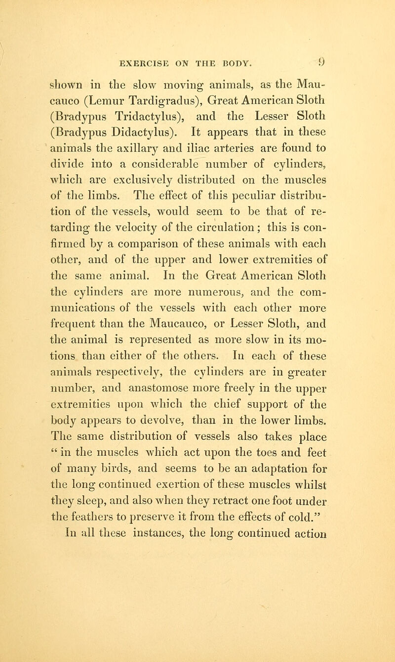 shown in the slow moving animals, as the Mau- cauco (Lemur Tardigradus), Great American Sloth (Bradypus Tridactylus), and the Lesser Sloth (Bradypus Didactylus). It appears that in these animals the axillary and iliac arteries are found to divide into a considerable number of cylinders, which are exclusively distributed on the muscles of the limbs. The effect of this peculiar distribu- tion of the vessels, would seem to be that of re- tarding the velocity of the circulation ; this is con- firmed by a comparison of these animals with each other, and of the upper and lower extremities of the same animal. In the Great American Sloth the cylinders are more numerous, and the com- munications of the vessels with each other more frequent than the Maucauco, or Lesser Sloth, and the animal is represented as more slow in its mo- tions than either of the others. In each of these animals respectively, the cylinders are in greater number, and anastomose more freely in the upper extremities upon which the chief support of the body appears to devolve, than in the lower limbs. The same distribution of vessels also takes place  in the muscles which act upon the toes and feet of many birds, and seems to be an adaptation for the long continued exertion of these muscles whilst they sleep, and also when they retract one foot under the feathers to preserve it from the effects of cold. In all these instances, the long continued action