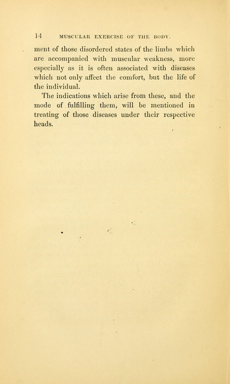 ment of those disordered states of the limbs which are accompanied with muscular weakness, more especially as it is often associated with diseases which not only affect the comfort, but the life of the individual. The indications which arise from these, and the mode of fulfilling them, will be mentioned in treating of those diseases under their respective heads.