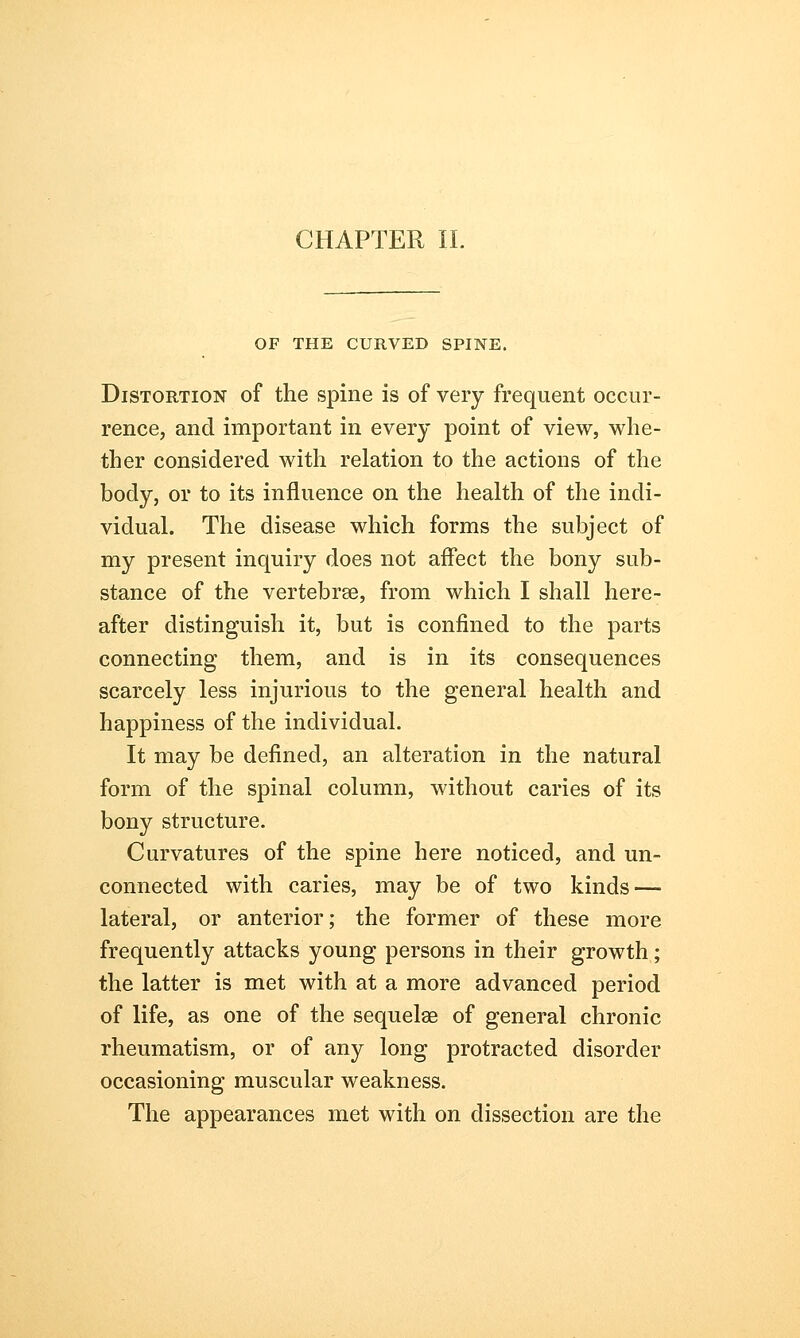 CHAPTER II. OF THE CURVED SPINE. Distortion of the spine is of very frequent occur- rence, and important in every point of view, whe- ther considered with relation to the actions of the body, or to its influence on the health of the indi- vidual. The disease which forms the subject of my present inquiry does not affect the bony sub- stance of the vertebrae, from which I shall here- after distinguish it, but is confined to the parts connecting them, and is in its consequences scarcely less injurious to the general health and happiness of the individual. It may be defined, an alteration in the natural form of the spinal column, without caries of its bony structure. Curvatures of the spine here noticed, and un- connected with caries, may be of two kinds — lateral, or anterior; the former of these more frequently attacks young persons in their growth; the latter is met with at a more advanced period of life, as one of the sequelae of general chronic rheumatism, or of any long protracted disorder occasioning muscular weakness. The appearances met with on dissection are the