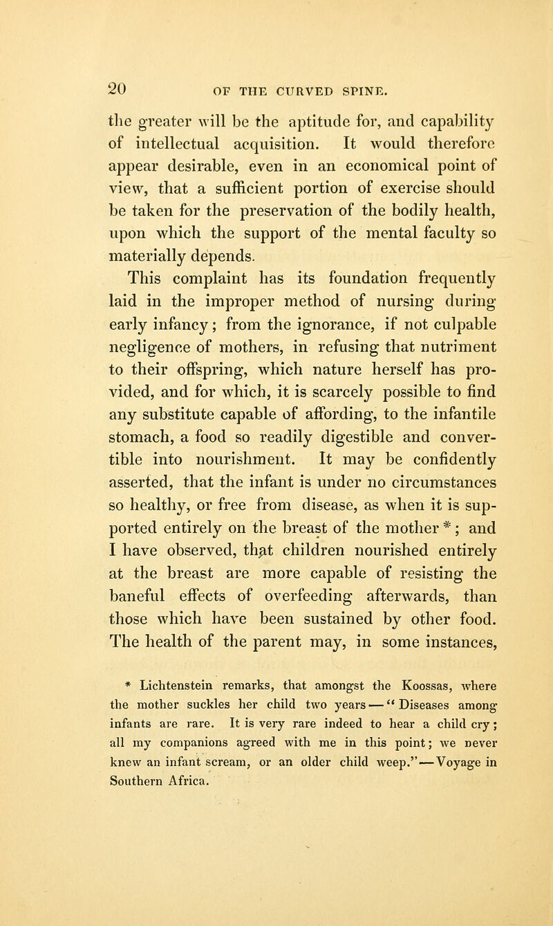 the greater will be the aptitude for, and capability of intellectual acquisition. It would therefore appear desirable, even in an economical point of view, that a sufficient portion of exercise should be taken for the preservation of the bodily health, upon which the support of the mental faculty so materially depends. This complaint has its foundation frequently laid in the improper method of nursing during early infancy; from the ignorance, if not culpable negligence of mothers, in refusing that nutriment to their offspring, which nature herself has pro- vided, and for which, it is scarcely possible to find any substitute capable of affording, to the infantile stomach, a food so readily digestible and conver- tible into nourishment. It may be confidently asserted, that the infant is under no circumstances so healthy, or free from disease, as when it is sup- ported entirely on the breast of the mother * ; and I have observed, that children nourished entirely at the breast are more capable of resisting the baneful effects of overfeeding afterwards, than those which have been sustained by other food. The health of the parent may, in some instances, * Lichtenstein remarks, that amongst the Koossas, where the mother suckles her child two years — Diseases among infants are rare. It is very rare indeed to hear a child cry; all my companions agreed with me in this point; we never knew an infant scream, or an older child weep.—Voyage in Southern Africa.