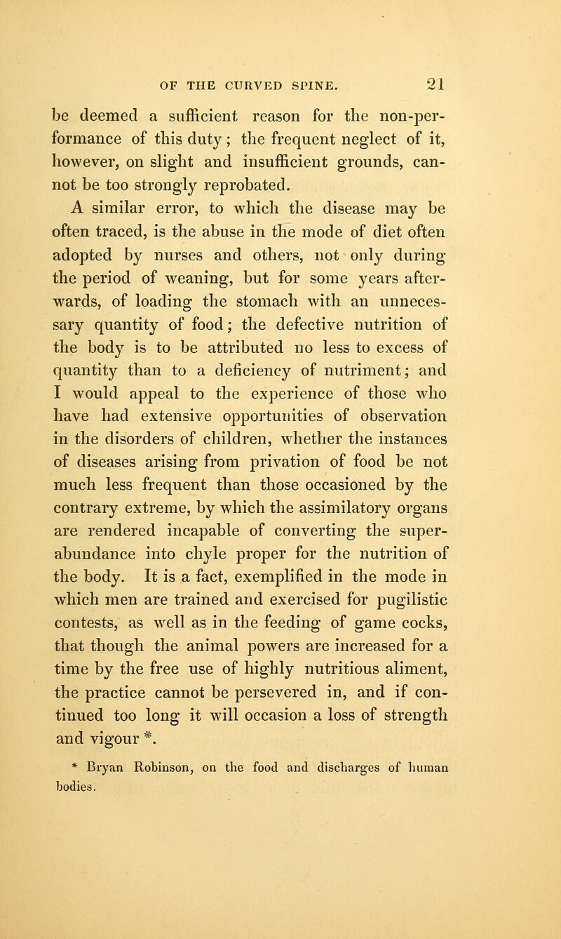 be deemed a sufficient reason for the non-per- formance of this duty; the frequent neglect of it, however, on slight and insufficient grounds, can- not be too strongly reprobated. A similar error, to which the disease may be often traced, is the abuse in the mode of diet often adopted by nurses and others, not only during the period of weaning, but for some years after- wards, of loading the stomach with an unneces- sary quantity of food; the defective nutrition of the body is to be attributed no less to excess of quantity than to a deficiency of nutriment; and I would appeal to the experience of those who have had extensive opportunities of observation in the disorders of children, whether the instances of diseases arising from privation of food be not much less frequent than those occasioned by the contrary extreme, by which the assimilatory organs are rendered incapable of converting the super- abundance into chyle proper for the nutrition of the body. It is a fact, exemplified in the mode in which men are trained and exercised for pugilistic contests, as well as in the feeding of game cocks, that though the animal powers are increased for a time by the free use of highly nutritious aliment, the practice cannot be persevered in, and if con- tinued too long it will occasion a loss of strength and vigour *. * Bryan Robinson, on the food and discharges of human bodies.