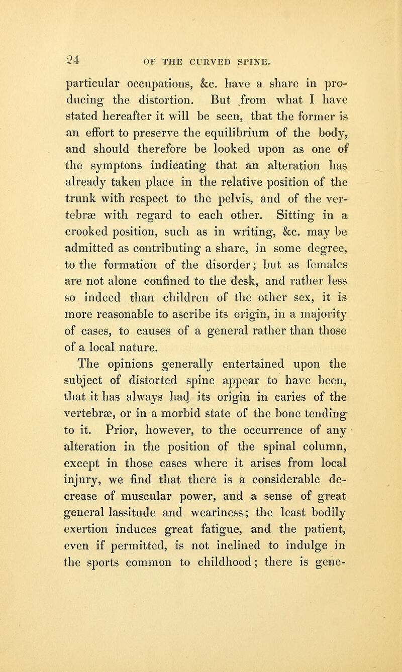 particular occupations, &c. have a share in pro- ducing the distortion. But from what I have stated hereafter it will be seen, that the former is an effort to preserve the equilibrium of the body, and should therefore be looked upon as one of the symptons indicating that an alteration has already taken place in the relative position of the trunk with respect to the pelvis, and of the ver- tebrae with regard to each other. Sitting in a crooked position, such as in writing, &c. may be admitted as contributing a share, in some degree, to the formation of the disorder; but as females are not alone confined to the desk, and rather less so indeed than children of the other sex, it is more reasonable to ascribe its origin, in a majority of cases, to causes of a general rather than those of a local nature. The opinions generally entertained upon the subject of distorted spine appear to have been, that it has always ha4 its origin in caries of the vertebrae, or in a morbid state of the bone tending to it. Prior, however, to the occurrence of any alteration in the position of the spinal column, except in those cases where it arises from local injury, we find that there is a considerable de- crease of muscular power, and a sense of great general lassitude and weariness; the least bodily exertion induces great fatigue, and the patient, even if permitted, is not inclined to indulge in the sports common to childhood; there is gene-