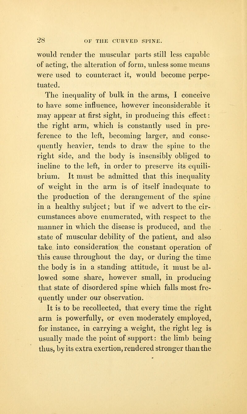 would render the muscular parts still less capable of acting, the alteration of form, unless some means were used to counteract it, would become perpe- tuated. The inequality of bulk in the arms, I conceive to have some influence, however inconsiderable it may appear at first sight, in producing this effect: the right arm, which is constantly used in pre- ference to the left, becoming larger, and conse- quently heavier, tends to draw the spine to the right side, and the body is insensibly obliged to incline to the left, in order to preserve its equili- brium. It must be admitted that this inequality of weight in the arm is of itself inadequate to the production of the derangement of the spine in a healthy subject; but if we advert to the cir- cumstances above enumerated, with respect to the manner in which the disease is produced, and the state of muscular debility of the patient, and also take into consideration the constant operation of this cause throughout the day, or during the time the body is in a standing attitude, it must be al- lowed some share, however small, in producing that state of disordered spine which falls most fre- quently under our observation. It is to be recollected, that every time the right arm is powerfully, or even moderately employed, for instance, in carrying a weight, the right leg is usually made the point of support: the limb being thus, by its extra exertion, rendered stronger than the