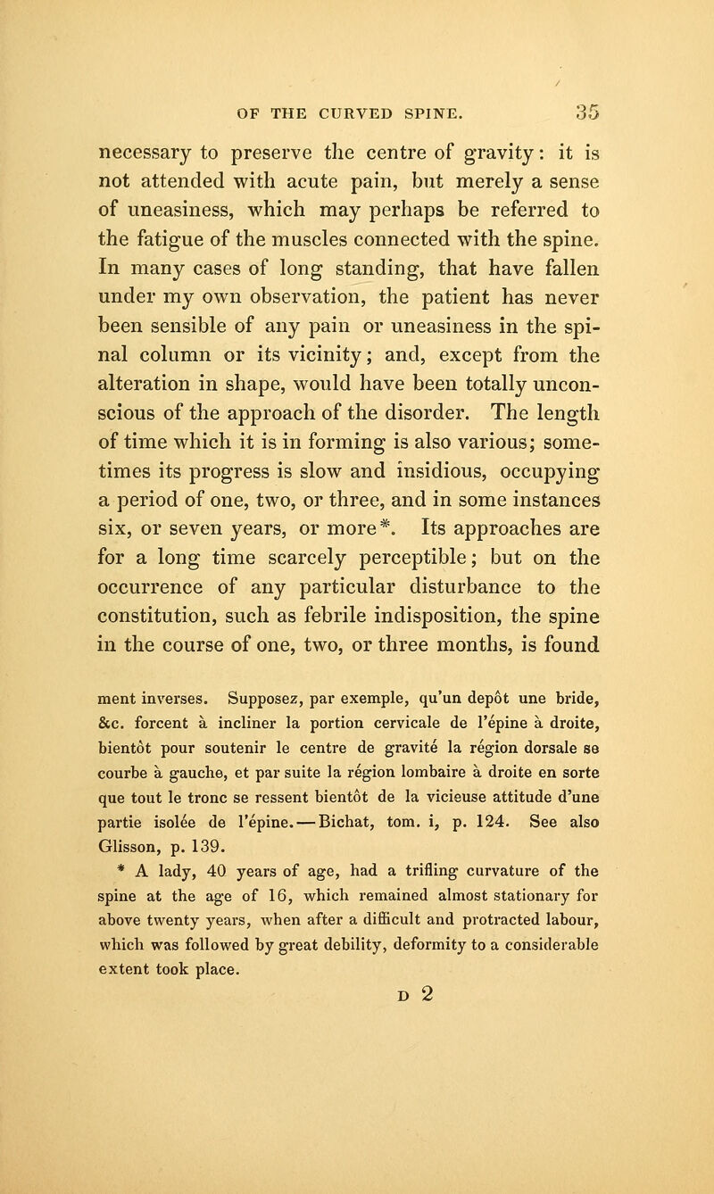 necessary to preserve the centre of gravity: it is not attended with acute pain, but merely a sense of uneasiness, which may perhaps be referred to the fatigue of the muscles connected with the spine. In many cases of long standing, that have fallen under my own observation, the patient has never been sensible of any pain or uneasiness in the spi- nal column or its vicinity; and, except from the alteration in shape, would have been totally uncon- scious of the approach of the disorder. The length of time which it is in forming is also various; some- times its progress is slow and insidious, occupying a period of one, two, or three, and in some instances six, or seven years, or more*. Its approaches are for a long time scarcely perceptible; but on the occurrence of any particular disturbance to the constitution, such as febrile indisposition, the spine in the course of one, two, or three months, is found ment inverses. Supposez, par exemple, qu'un depot une bride, &c. forcent a incliner la portion cervicale de l'epine a droite, bientot pour soutenir le centre de gravite la region dorsale se courbe a gauche, et par suite la region lombaire a droite en sorte que tout le tronc se ressent bientot de la vicieuse attitude d'une partie isolee de l'epine. — Bichat, torn, i, p. 124. See also Glisson, p. 139. * A lady, 40 years of age, had a trifling curvature of the spine at the age of 16, which remained almost stationary for above twenty years, when after a difficult and protracted labour, which was followed by great debility, deformity to a considerable extent took place. D 2