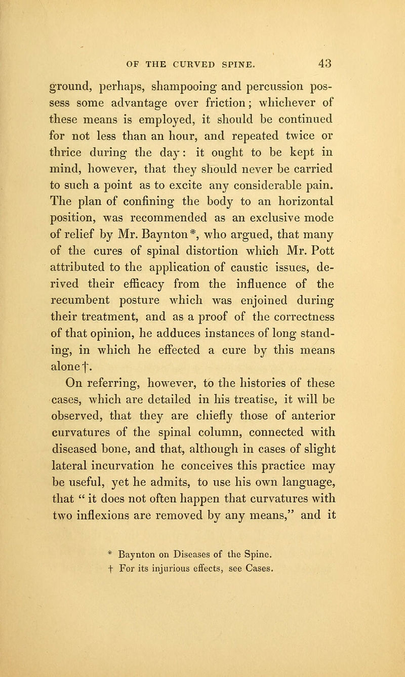 ground, perhaps, shampooing and percussion pos- sess some advantage over friction; whichever of these means is employed, it should be continued for not less than an hour, and repeated twice or thrice during the day: it ought to be kept in mind, however, that they should never be carried to such a point as to excite any considerable pain. The plan of confining the body to an horizontal position, was recommended as an exclusive mode of relief by Mr. Baynton *, who argued, that many of the cures of spinal distortion which Mr. Pott attributed to the application of caustic issues, de- rived their efficacy from the influence of the recumbent posture which was enjoined during their treatment, and as a proof of the correctness of that opinion, he adduces instances of long stand- ing, in which he effected a cure by this means alone f. On referring, however, to the histories of these cases, which are detailed in his treatise, it will be observed, that they are chiefly those of anterior curvatures of the spinal column, connected with diseased bone, and that, although in cases of slight lateral incurvation he conceives this practice may be useful, yet he admits, to use his own language, that  it does not often happen that curvatures with two inflexions are removed by any means, and it * Baynton on Diseases of the Spine, f For its injurious effects, see Cases.