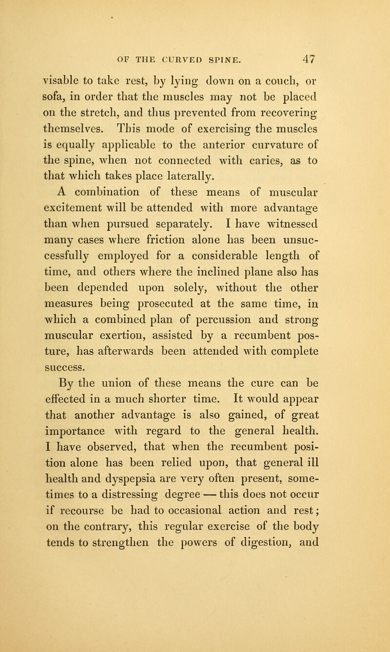 visable to take rest, by lying down on a couch, or sofa, in order that the muscles may not be placed on the stretch, and thus prevented from recovering themselves. This mode of exercising the muscles is equally applicable to the anterior curvature of the spine, when not connected with caries, as to that which takes place laterally. A combination of these means of muscular excitement will be attended with more advantage than when pursued separately. I have witnessed many cases where friction alone has been unsuc- cessfully employed for a considerable length of time, and others where the inclined plane also has been depended upon solely, without the other measures being prosecuted at the same time, in which a combined plan of percussion and strong muscular exertion, assisted by a recumbent pos- ture, has afterwards been attended with complete success. By the union of these means the cure can be effected in a much shorter time. It would appear that another advantage is also gained, of great importance with regard to the general health. I have observed, that when the recumbent posi- tion alone has been relied upon, that general ill health and dyspepsia are very often present, some- times to a distressing degree — this does not occur if recourse be had to occasional action and rest; on the contrary, this regular exercise of the body tends to strengthen the powers of digestion, and