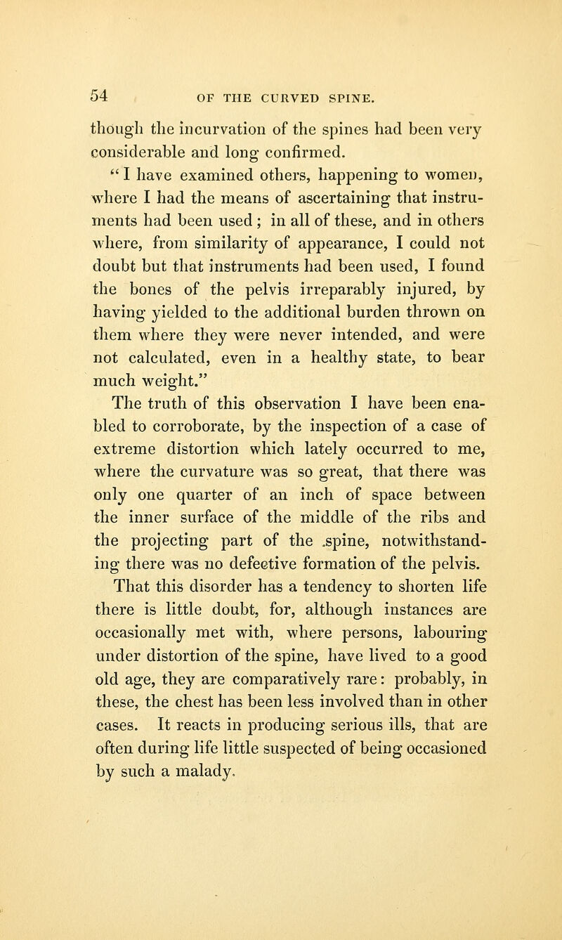 though the incurvation of the spines had been very considerable and long confirmed.  I have examined others, happening to women, where I had the means of ascertaining that instru- ments had been used ; in all of these, and in others where, from similarity of appearance, I could not doubt but that instruments had been used, I found the bones of the pelvis irreparably injured, by having yielded to the additional burden thrown on them where they were never intended, and were not calculated, even in a healthy state, to bear much weight. The truth of this observation I have been ena- bled to corroborate, by the inspection of a case of extreme distortion which lately occurred to me, where the curvature was so great, that there was only one quarter of an inch of space between the inner surface of the middle of the ribs and the projecting part of the .spine, notwithstand- ing there was no defective formation of the pelvis. That this disorder has a tendency to shorten life there is little doubt, for, although instances are occasionally met with, where persons, labouring under distortion of the spine, have lived to a good old age, they are comparatively rare: probably, in these, the chest has been less involved than in other cases. It reacts in producing serious ills, that are often during life little suspected of being occasioned by such a malady.