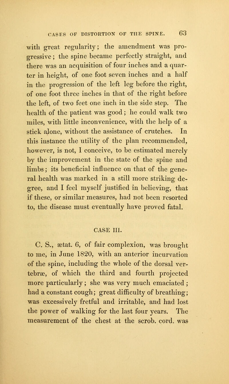 with great regularity; the amendment was pro- gressive ; the spine became perfectly straight, and there was an acquisition of four inches and a quar- ter in height, of one foot seven inches and a half in the progression of the left leg before the right, of one foot three inches in that of the right before the left, of two feet one inch in the side step. The health of the patient was good; he could walk two miles, with little inconvenience, with the help of a stick alone, without the assistance of crutches. In this instance the utility of the plan recommended, however, is not, I conceive, to be estimated merely by the improvement in the state of the spine and limbs; its beneficial influence on that of the gene- ral health was marked in a still more striking de- gree, and I feel myself justified in believing, that if these, or similar measures, had not been resorted to, the disease must eventually have proved fatal. CASE III. C. S., setat. 6, of fair complexion, was brought to me, in June 1820, with an anterior incurvation of the spine, including the whole of the dorsal ver- tebrae, of which the third and fourth projected more particularly; she was very much emaciated ; had a constant cough; great difficulty of breathing; was excessively fretful and irritable, and had lost the power of walking for the last four years. The measurement of the chest at the scrob. cord, was