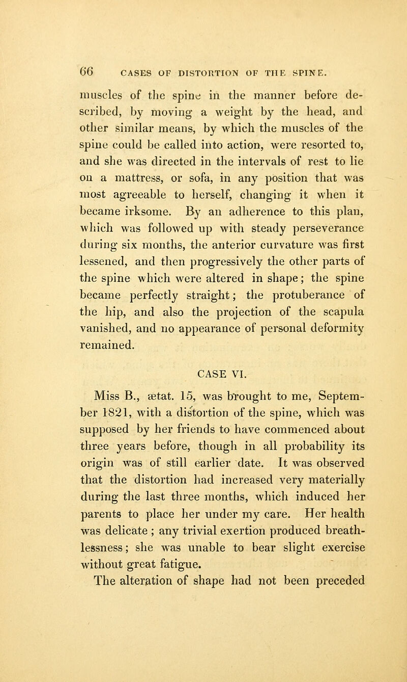 muscles of the spine in the manner before de- scribed, by moving a weight by the head, and other similar means, by which the muscles of the spine could be called into action, were resorted to, and she was directed in the intervals of rest to lie on a mattress, or sofa, in any position that was most agreeable to herself, changing it when it became irksome. By an adherence to this plan, which was followed up with steady perseverance during six months, the anterior curvature was first lessened, and then progressively the other parts of the spine which were altered in shape; the spine became perfectly straight; the protuberance of the hip, and also the projection of the scapula vanished, and no appearance of personal deformity remained. CASE VI, Miss B., setat. 15, was brought to me, Septem- ber 1821, with a distortion of the spine, which was supposed by her friends to have commenced about three years before, though in all probability its origin was of still earlier date. It was observed that the distortion had increased very materially during the last three months, which induced her parents to place her under my care. Her health was delicate ; any trivial exertion produced breath- lessness; she was unable to bear slight exercise without great fatigue. The alteration of shape had not been preceded