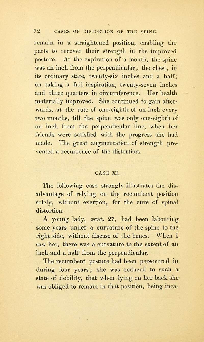 remain in a straightened position, enabling the parts to recover their strength in the improved posture. At the expiration of a month, the spine was an inch from the perpendicular; the chest, in its ordinary state, twenty-six inches and a half; on taking a full inspiration, twenty-seven inches and three quarters in circumference. Her health materially improved. She continued to gain after- wards, at the rate of one-eighth of an inch every two months, till the spine was only one-eighth of an inch from the perpendicular line, when her friends were satisfied with the progress she had made. The great augmentation of strength pre- vented a recurrence of the distortion. CASE XI. The following case strongly illustrates the dis- advantage of relying on the recumbent position solely, without exertion, for the cure of spinal distortion. A young lady, eetat. 27, had been labouring some years under a curvature of the spine to the right side, without disease of the bones. When I saw her, there was a curvature to the extent of an inch and a half from the perpendicular. The recumbent posture had been persevered in during four years; she was reduced to such a state of debility, that when lying on her back she was obliged to remain in that position, being inca-