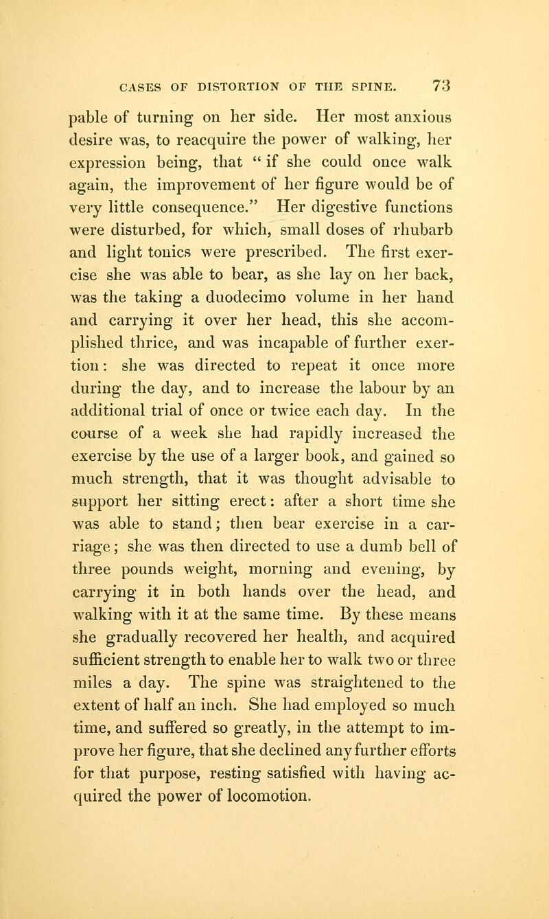 pable of turning on her side. Her most anxious desire was, to reacquire the power of walking, her expression being, that  if she could once walk again, the improvement of her figure would be of very little consequence. Her digestive functions were disturbed, for which, small doses of rhubarb and light tonics were prescribed. The first exer- cise she was able to bear, as she lay on her back, was the taking a duodecimo volume in her hand and carrying it over her head, this she accom- plished thrice, and was incapable of further exer- tion : she was directed to repeat it once more during the day, and to increase the labour by an additional trial of once or twice each day. In the course of a week she had rapidly increased the exercise by the use of a larger book, and gained so much strength, that it was thought advisable to support her sitting erect: after a short time she was able to stand; then bear exercise in a car- riage ; she was then directed to use a dumb bell of three pounds weight, morning and evening, by carrying it in both hands over the head, and walking with it at the same time. By these means she gradually recovered her health, and acquired sufficient strength to enable her to walk two or three miles a day. The spine was straightened to the extent of half an inch. She had employed so much time, and suffered so greatly, in the attempt to im- prove her figure, that she declined any further efforts for that purpose, resting satisfied with having ac- quired the power of locomotion.