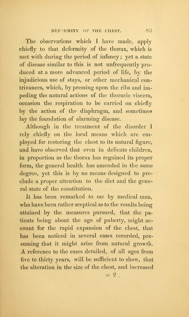 The observations which I have made, apply chiefly to that deformity of the thorax, which is met with during the period of infancy; yet a state of disease similar to this is not unfrequently pro- duced at a more advanced period of life, by the injudicious use of stays, or other mechanical con- trivances, which, by pressing upon the ribs and im- peding the natural actions of the thoracic viscera, occasion the respiration to be carried on chiefly by the action of the diaphragm, and sometimes lay the foundation of alarming disease. Although in the treatment of the disorder I rely chiefly on the local means which are em- ployed for restoring the chest to its natural figure, and have observed that even in delicate children, in proportion as the thorax has regained its proper form, the general health has amended in the same degree, yet this is by no means designed to pre- clude a proper attention to the diet and the gene- ral state of the constitution. It has been remarked to me by medical men, who have been rather sceptical as to the results being attained by the measures pursued, that the pa- tients being about the age of puberty, might ac- count for the rapid expansion of the chest, that has been noticed in several cases recorded, pre- suming that it might arise from natural growth. A reference to the cases detailed, of all ages from five to thirty years, will be sufficient to show, that the alteration in the size of the chest, and increased g 2