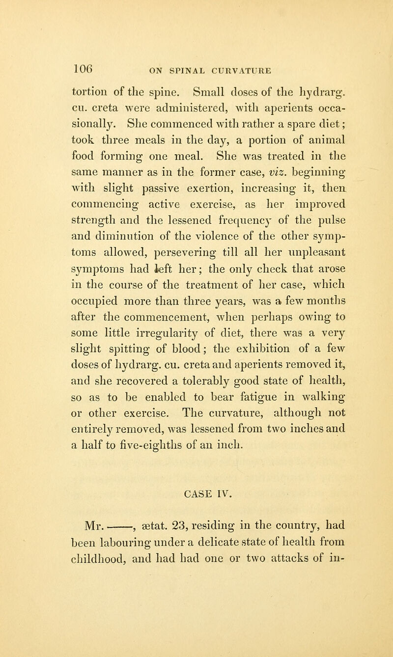 tortion of the spine. Small doses of the hydrarg. en. creta were administered, with aperients occa- sionally. She commenced with rather a spare diet; took three meals in the day, a portion of animal food forming one meal. She was treated in the same manner as in the former case, viz. beginning with slight passive exertion, increasing it, then commencing active exercise, as her improved strength and the lessened frequency of the pulse and diminution of the violence of the other symp- toms allowed, persevering till all her unpleasant symptoms had left her; the only check that arose in the course of the treatment of her case, which occupied more than three years, was a few months after the commencement, when perhaps owing to some little irregularity of diet, there was a very slight spitting of blood; the exhibition of a few doses of hydrarg. cu. creta and aperients removed it, and she recovered a tolerably good state of health, so as to be enabled to bear fatigue in walking or other exercise. The curvature, although not entirely removed, was lessened from two inches and a half to five-eighths of an inch. CASE IV. Mr. , aetat. 23, residing in the country, had been labouring under a delicate state of health from childhood, and had had one or two attacks of in-