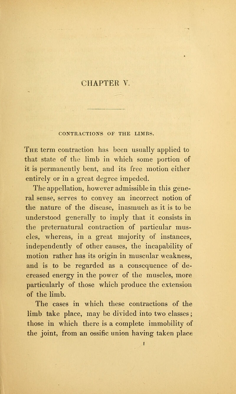 CONTRACTIONS OF THE LIMBS. The term contraction has been usually applied to that state of the limb in which some portion of it is permanently bent, and its free motion either entirely or in a great degree impeded. The appellation, however admissible in this gene- ral sense, serves to convey an incorrect notion of the nature of the disease, inasmuch as it is to be understood generally to imply that it consists in the preternatural contraction of particular mus- cles, whereas, in a great majority of instances, independently of other causes, the incapability of motion rather has its origin in muscular weakness, and is to be regarded as a consequence of de- creased energy in the power of the muscles, more particularly of those which produce the extension of the limb. The cases in which these contractions of the limb take place, may be divided into two classes; those in which there is a complete immobility of the joint, from an ossific union having taken place i