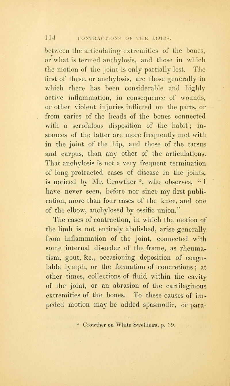 between the articulating extremities of the bones, or what is termed anchylosis, and those in which the motion of the joint is onty partially lost. The . first of these, or anchylosis, are those generally in which there has been considerable and highly active inflammation, in consequence of wounds, or other violent injuries inflicted on the parts, or from caries of the heads of the bones connected with a scrofulous disposition of the habit; in- stances of the latter are more frequently met with in the joint of the hip, and those of the tarsus and carpus, than any other of the articulations. That anchylosis is not a very frequent termination of long protracted cases of disease in the joints, is noticed by Mr. Crowther *, who observes,  I have never seen, before nor since my first publi- cation, more than four cases of the knee, and one of the elbow, anchylosed by ossific union. The cases of contraction, in which the motion of the limb is not entirely abolished, arise generally from inflammation of the joint, connected with some internal disorder of the frame, as rheuma- tism, gout, &c, occasioning deposition of coagu- lable lymph, or the formation of concretions; at other times, collections of fluid within the cavity of the joint, or an abrasion of the cartilaginous extremities of the bones. To these causes of im- peded motion may be added spasmodic, or para- * Crowther on White Swellings, p. 39.