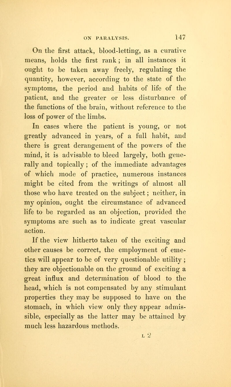 On the first attack, blood-letting, as a curative means, holds the first rank; in all instances it ought to be taken away freely, regulating the quantity, however, according to the state of the symptoms, the period and habits of life of the patient, and the greater or less disturbance of the functions of the brain, without reference to the loss of power of the limbs. In cases where the patient is young, or not greatly advanced in years, of a full habit, and there is great derangement of the powers of the mind, it is advisable to bleed largely, both gene- rally and topically; of the immediate advantages of which mode of practice, numerous instances might be cited from the writings of almost all those who have treated on the subject; neither, in my opinion, ought the circumstance of advanced life to be regarded as an objection, provided the symptoms are such as to indicate great vascular action. If the view hitherto taken of the exciting and other causes be correct, the employment of eme- tics will appear to be of very questionable utility ; they are objectionable on the ground of exciting a great influx and determination of blood to the head, which is not compensated by any stimulant properties they may be supposed to have on the stomach, in which view only they appear admis- sible, especially as the latter may be attained by much less hazardous methods. l 2