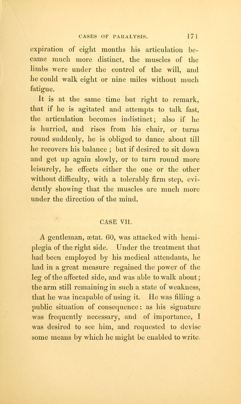 expiration of eight months his articulation be- came much more distinct, the muscles of the limbs were under the control of the will, and he could walk eight or nine miles without much fatigue. It is at the same time but right to remark, that if he is agitated and attempts to talk fast, the articulation becomes indistinct; also if he is hurried, and rises from his chair, or turns round suddenly, he is obliged to dance about till he recovers his balance ; but if desired to sit down and get up again slowly, or to turn round more leisurely, he effects either the one or the other without difficulty, with a tolerably firm step, evi- dently showing that the muscles are much more under the direction of the mind. CASE VII. A gentleman, setat. 60, was attacked with hemi- plegia of the right side. Under the treatment that had been employed by his medical attendants, he had in a great measure regained the power of the leg of the affected side, and was able to walk about; the arm still remaining in such a state of weakness, that he was incapable of using it. He was filling a public situation of consequence: as his signature was frequently necessary, and of importance, I was desired to see him, and requested to devise some means by which he might be enabled to write.