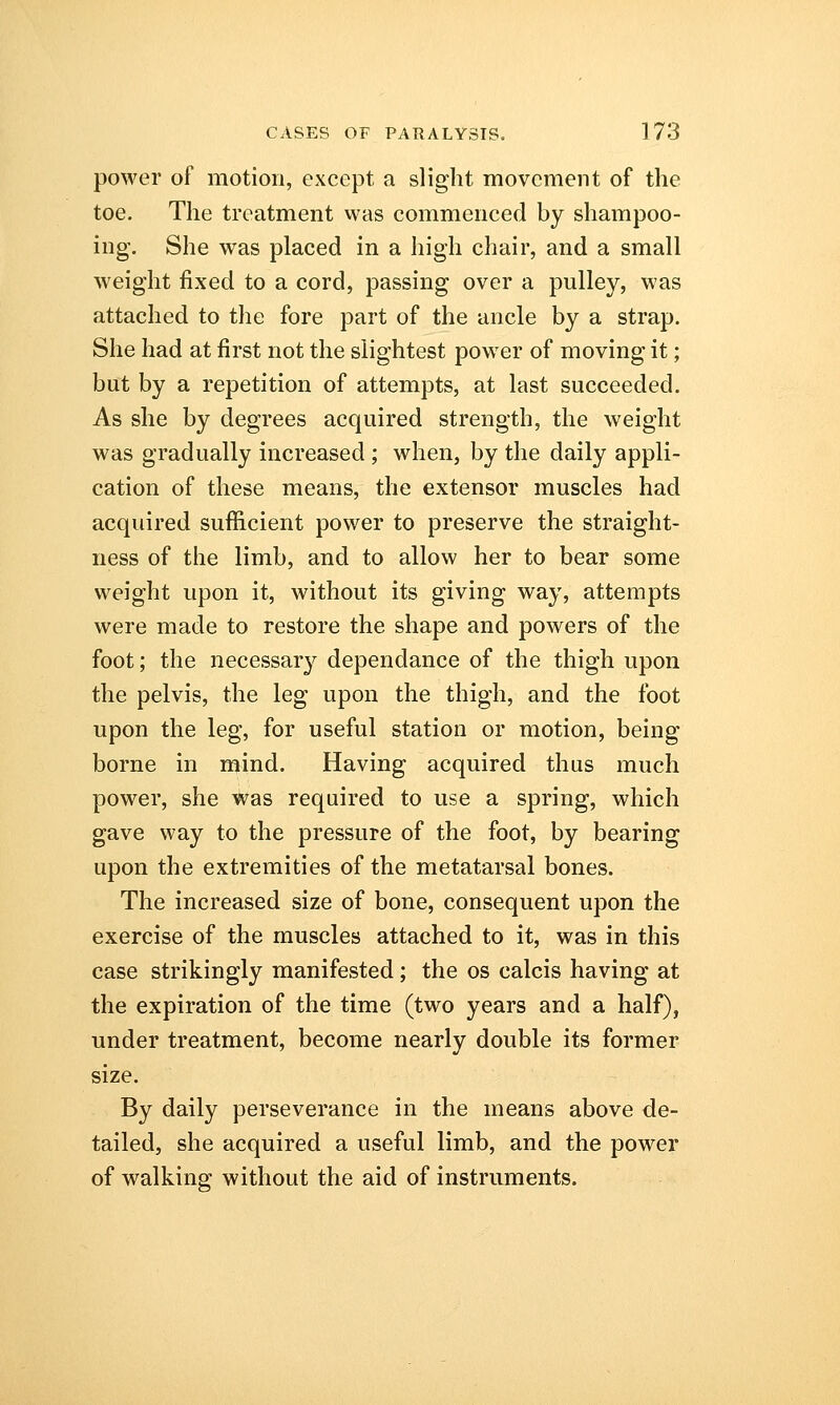 power of motion, except a slight movement of the toe. The treatment was commenced by shampoo- ing. She was placed in a high chair, and a small weight fixed to a cord, passing over a pulley, was attached to the fore part of the ancle by a strap. She had at first not the slightest power of moving it; but by a repetition of attempts, at last succeeded. As she by degrees acquired strength, the weight was gradually increased ; when, by the daily appli- cation of these means, the extensor muscles had acquired sufficient power to preserve the straight- ness of the limb, and to allow her to bear some weight upon it, without its giving way, attempts were made to restore the shape and powers of the foot; the necessary dependance of the thigh upon the pelvis, the leg upon the thigh, and the foot upon the leg, for useful station or motion, being borne in mind. Having acquired thus much power, she was required to use a spring, which gave way to the pressure of the foot, by bearing upon the extremities of the metatarsal bones. The increased size of bone, consequent upon the exercise of the muscles attached to it, was in this case strikingly manifested ; the os calcis having at the expiration of the time (two years and a half), under treatment, become nearly double its former size. By daily perseverance in the means above de- tailed, she acquired a useful limb, and the power of walking without the aid of instruments.