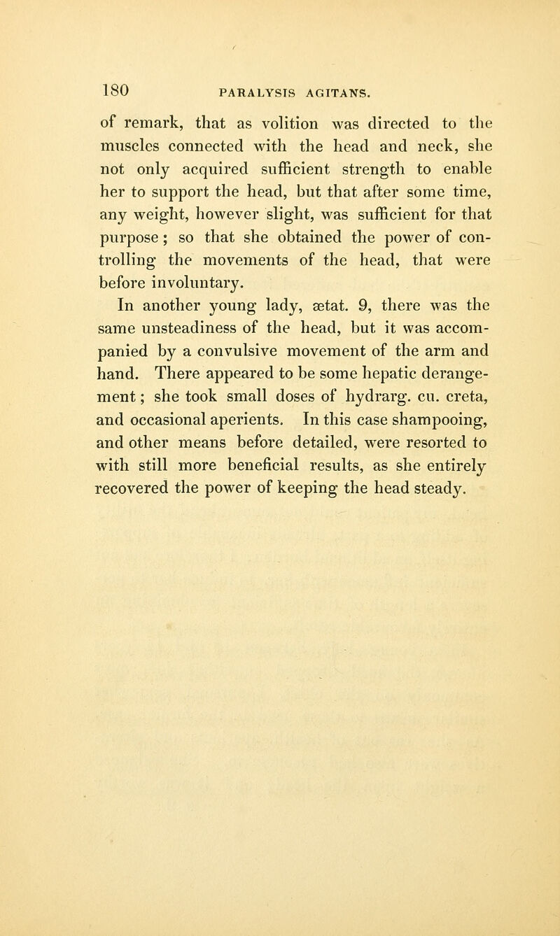 of remark, that as volition was directed to the muscles connected with the head and neck, she not only acquired sufficient strength to enable her to support the head, but that after some time, any weight, however slight, was sufficient for that purpose; so that she obtained the power of con- trolling the movements of the head, that were before involuntary. In another young lady, setat. 9, there was the same unsteadiness of the head, but it was accom- panied by a convulsive movement of the arm and hand. There appeared to be some hepatic derange- ment ; she took small doses of hydrarg. cu. creta, and occasional aperients. In this case shampooing, and other means before detailed, were resorted to with still more beneficial results, as she entirely recovered the power of keeping the head steady.