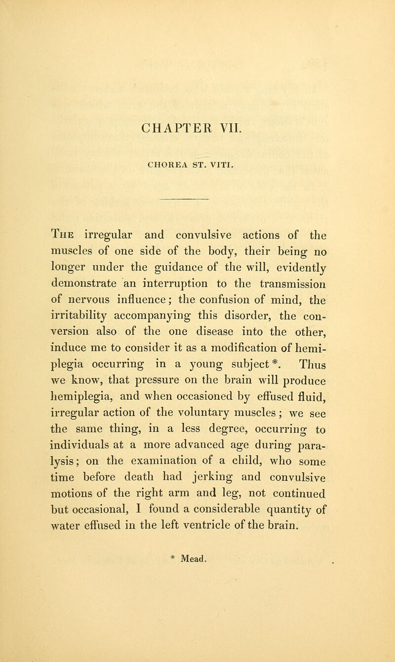 CHAPTER VII. CHOREA ST. VITI. The irregular and convulsive actions of the muscles of one side of the body, their being no longer under the guidance of the will, evidently demonstrate an interruption to the transmission of nervous influence; the confusion of mind, the irritability accompanying this disorder, the con- version also of the one disease into the other, induce me to consider it as a modification of hemi- plegia occurring in a young subject*. Thus we know, that pressure on the brain will produce hemiplegia, and when occasioned by effused fluid, irregular action of the voluntary muscles; we see the same thing, in a less degree, occurring to individuals at a more advanced age during para- lysis; on the examination of a child, who some time before death had jerking and convulsive motions of the right arm and leg, not continued but occasional, I found a considerable quantity of water effused in the left ventricle of the brain. * Mead.