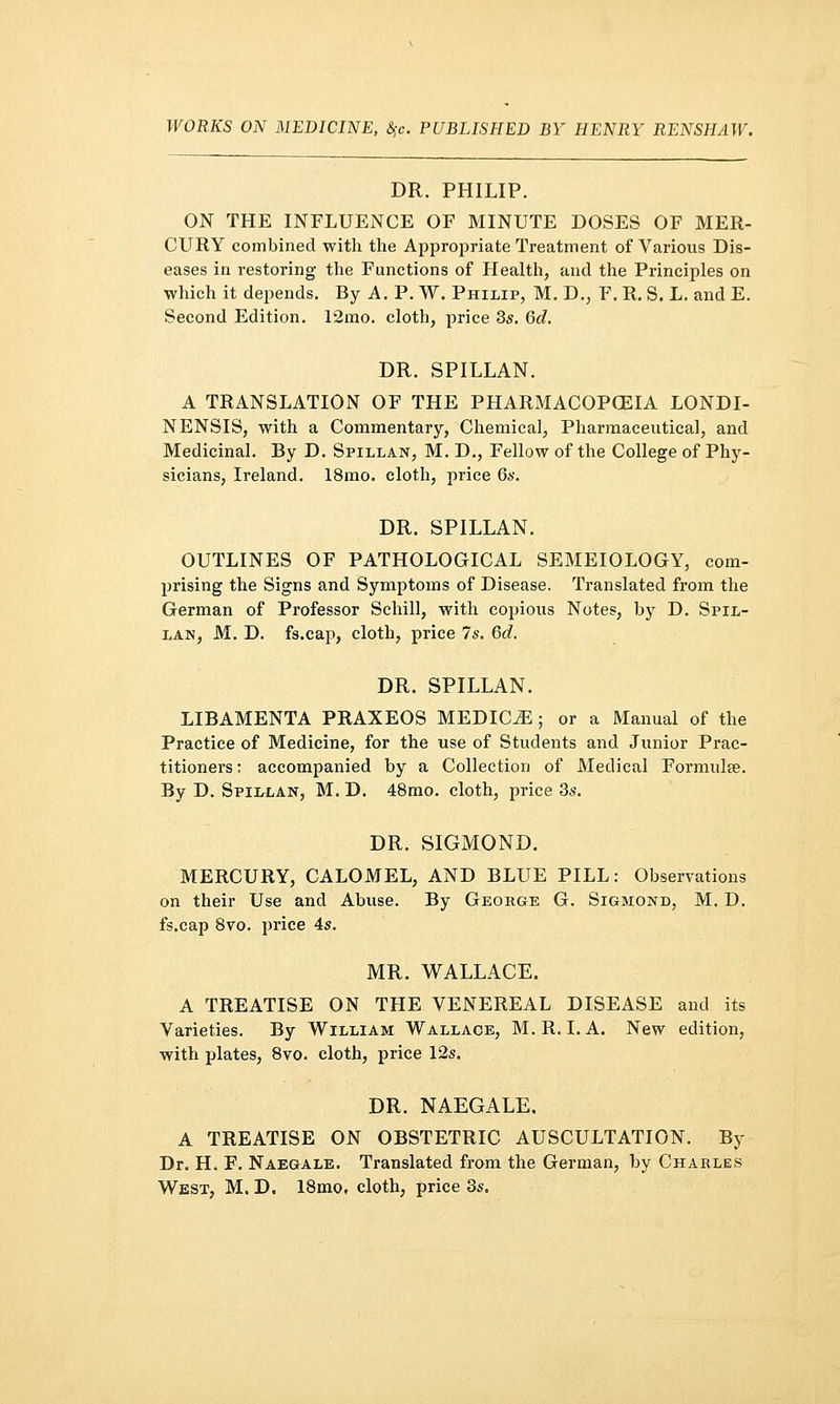 WORKS ON MEDICINE, %c. PUBLISHED BY HENRY RENSHAW. DR. PHILIP. ON THE INFLUENCE OF MINUTE DOSES OF MER- CURY combined with the Appropriate Treatment of Various Dis- eases in restoring the Functions of Health, and the Principles on which it depends. By A. P. W. Philip, M. D.; F. R. S. L. and E. Second Edition. 12mo. cloth, price 35. 6d. DR. SPILLAN. A TRANSLATION OF THE PHARMACOPOEIA LONDI- NENSIS, with a Commentary, Chemical, Pharmaceutical, and Medicinal. By D. Spillan, M. D., Fellow of the College of Phy- sicians, Ireland. 18mo. cloth, price 6s. DR. SPILLAN. OUTLINES OF PATHOLOGICAL SEMEIOLOGY, com- prising the Signs and Symptoms of Disease. Translated from the German of Professor Schill, with copious Notes, by D. Spil- lan, M. D. fs.cap, cloth, price 7*. 6c?. DR. SPILLAN. LIBAMENTA PRAXEOS MEDICO; or a Manual of the Practice of Medicine, for the use of Students and Junior Prac- titioners : accompanied by a Collection of Medical Formulae. By D. Spillan, M. D. 48mo. cloth, price 3s. DR. SIGMOND. MERCURY, CALOMEL, AND BLUE PILL: Observations on their Use and Abuse. By George G. Sigmond, M. D. fs.cap 8vo. price 4s. MR. WALLACE. A TREATISE ON THE VENEREAL DISEASE and its Varieties. By William Wallace, M.R. LA. New edition, with plates, 8vo. cloth, price 12s. DR. NAEGALE. A TREATISE ON OBSTETRIC AUSCULTATION. By Dr. H. F. Naegale. Translated from the German, by Charles West, M. D. 18mo, cloth, price 3s.