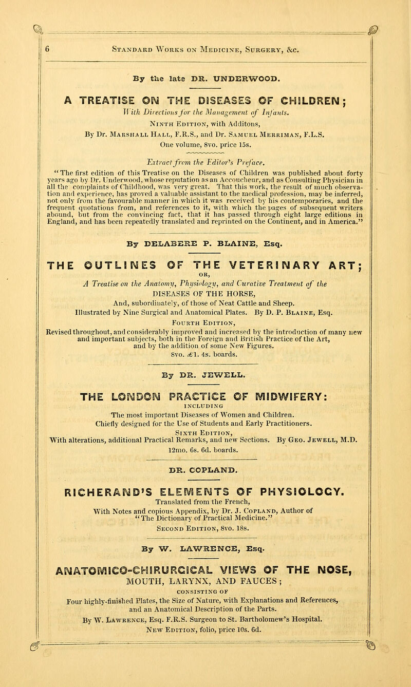 By the late DR. UNDERWOOD. A TREATISE ©N THE DISEASES OF CHILDREN; II ith Directions for the Management of Infants. Ninth Edition, with Additons, By Dr. Marshall Hall, F.R.S., and Dr. Samuel Merriman, F.L.S. One volume, 8vo. price 15s. Extract from the Editor's Preface.  The first edition of this Treatise on the Diseases of Children was published about forty years ago by Dr. Underwood, whose reputation as an Accouclieur, and as Consulting Physician in all the complaints of Childhood, was very great. That this work, the result of much observa- tion and experience, has proved a valuable assistant to the medical profession, may be inferred, not only from the favourable manner in which it was received by his contemporaries, and the frequent quotations from, and references to it, with which the pages of subsequent writers abound, but from the convincing fact, that it has passed through eight large editions in England, and has been repeatedly translated and reprinted on the Continent, and in America. By BELABERE P. ELAINE, Esq. THE OUTLINES ©F THE VETERINARY ART; OR, A Treatise on the Anaiomy, Physiology, and Curative Treatment of the DISEASES OF THE HORSE, And, subordinate^, of those of Neat Cattle and Sheep. Illustrated by Nine Surgical and Anatomical Plates. By D. P. Blaine, Esq. Fourth Edition, Revised throughout, and considerably improved and increased by the introduction of many new and important subjects, both in the Foreign and British Practice of the Art, and by the addition of some New Figures. 8vo. £\. 4s. boards. By DR. JEWELL. THE L©5MD©N PRACTICE ©F EVIIOWIFERY: INCLUDING The most important Diseases of Women and Children. Chiefly designed for the Use of Students and Early Practitioners. Sixth Edition, With alterations, additional Practical Remarks, and new Sections. By Geo. Jewell, M.D. 12mo. 6s. 6d. boards. DR. COPLAND. RICHERAND»S ELEMENTS ©F PHYSIOLOGY. Translated from the French, With Notes and copious Appendix, by Dr. J. Copland, Author of The Dictionary of Practical Medicine. Second Edition, 8vo. 18s. By W. LAWRENCE, Esq. ANATOMieO-CHIRURCICAL VIEWS OF THE NOSE, MOUTH, LARYNX, AND FAUCES ; consisting of Four highly-finished Plates, the Size of Nature, with Explanations and References, and an Anatomical Description of the Parts. By W. Lawrence, Esq. F.R.S. Surgeon to St. Bartholomew's Hospital. New Edition, folio, price 10s. 6d.