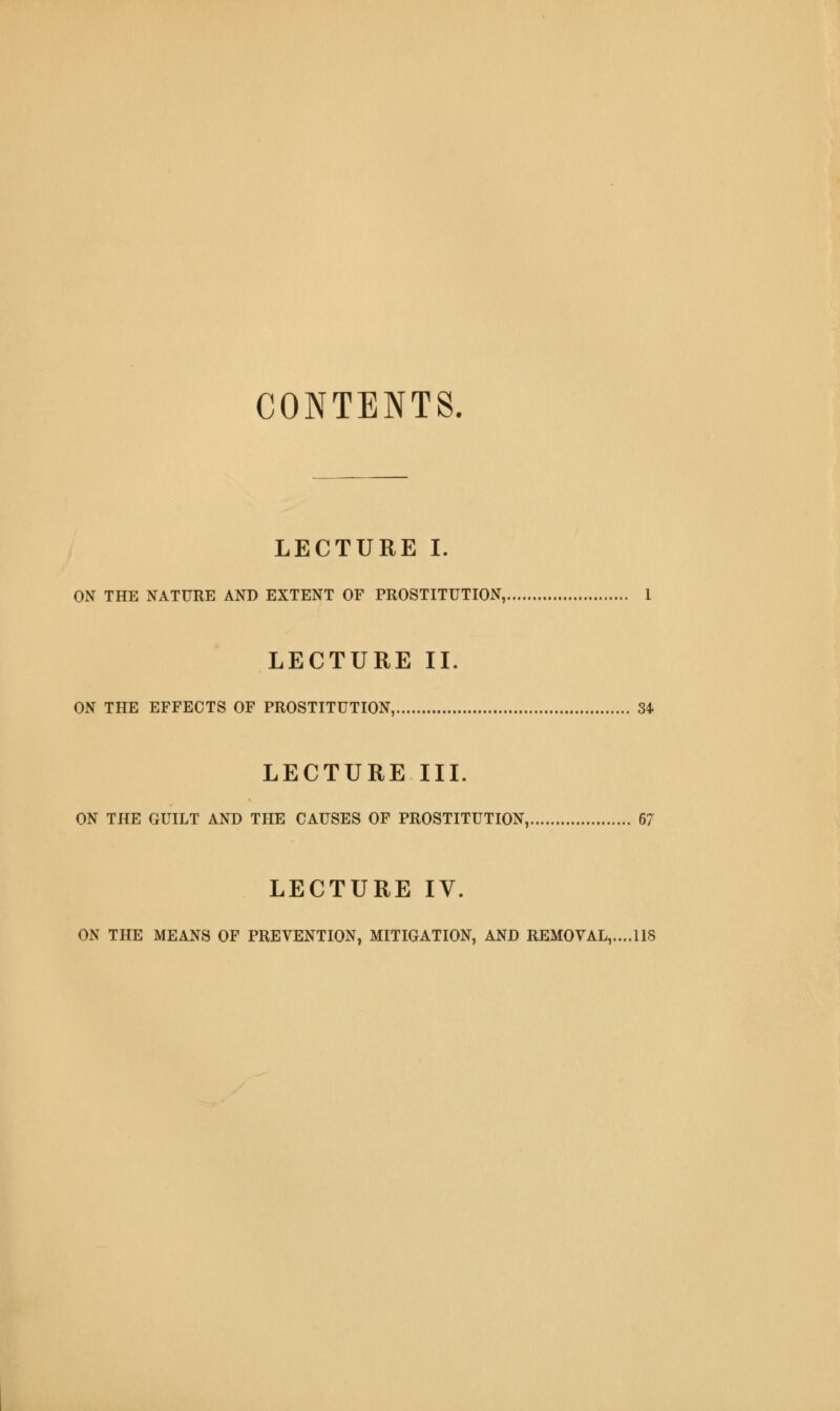 CONTENTS. LECTURE I. ON THE NATURE AND EXTENT OF PROSTITUTION, 1 LECTURE IL ON THE EFFECTS OF PROSTITUTION, 34 LECTURE III. ON THE GUILT AND THE CAUSES OF PROSTITUTION, 67 LECTURE IV. ON THE MEANS OF PREVENTION, MITIGATION, AND REMOVAL,,... 118