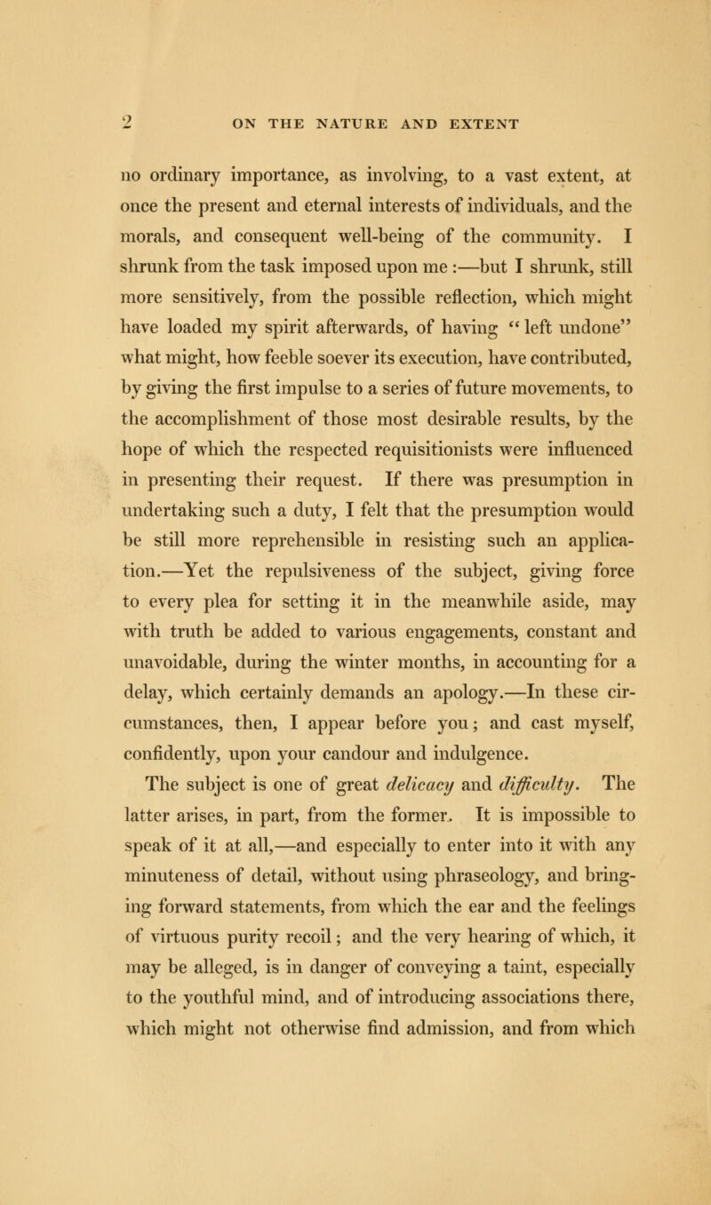 no ordinary importance, as involving, to a vast extent, at once the present and eternal interests of individuals, and the morals, and consequent well-being of the community. I shrunk from the task imposed upon me :—but I shrunk, still more sensitively, from the possible reflection, which might have loaded my spirit afterwards, of having  left undone what might, how feeble soever its execution, have contributed, by giving the first impulse to a series of future movements, to the accomplishment of those most desirable results, by the hope of which the respected requisitionists were influenced in presenting their request. If there was presumption in undertaking such a duty, I felt that the presumption would be still more reprehensible in resisting such an applica- tion.—Yet the repulsiveness of the subject, giving force to every plea for setting it in the meanwhile aside, may with truth be added to various engagements, constant and unavoidable, during the winter months, in accounting for a delay, which certainly demands an apology.—In these cir- cumstances, then, I appear before you; and cast myself, confidently, upon your candour and indulgence. The subject is one of great delicacy and difficulty. The latter arises, in part, from the former. It is impossible to speak of it at all,—and especially to enter into it with any minuteness of detail, without using phraseology, and bring- ing forward statements, from which the ear and the feelings of virtuous purity recoil; and the very hearing of which, it may be alleged, is in danger of conveying a taint, especially to the youthful mind, and of introducing associations there, which might not otherwise find admission, and from which