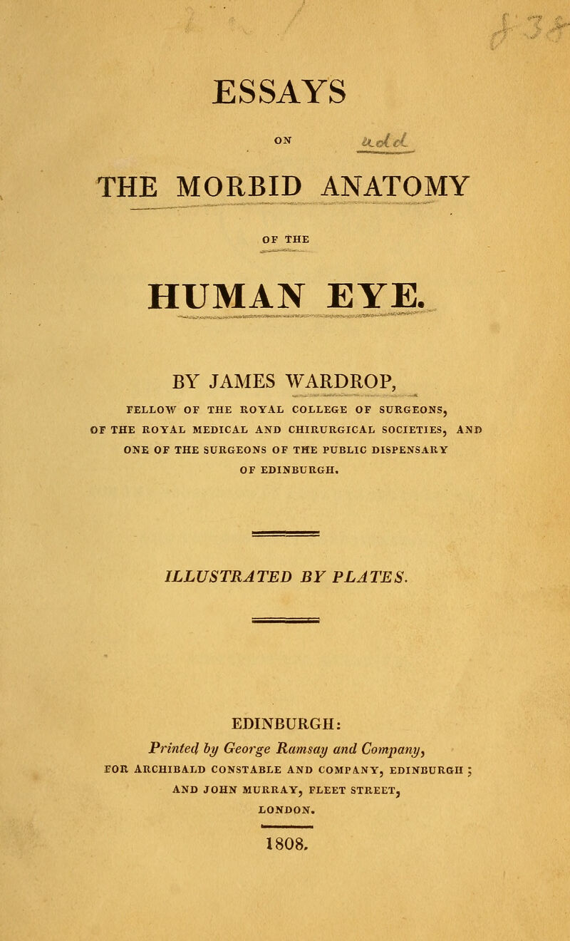 ESSAYS THE MORBID ANATOMY OF THE HUMAN EYE. BY JAMES WARDROP, FELLOW OF THE ROYAL COLLEGE OF SURGEONS, OF THE ROYAL MEDICAL AND CHIRURGICAL SOCIETIES, AND ONE OF THE SURGEONS OF THE PUBLIC DISPENSARY OF EDINBURGH. ILLUSTRATED BY PLATES. EDINBURGH: Printed by George Ramsay and Company, FOR ARCHIBALD CONSTABLE AND COMPANY, EDINBURGH ; AND JOHN MURRAY, FLEET STREET, LONDON. 1808.