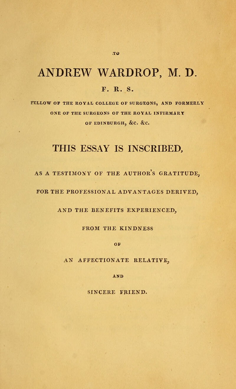 F. R. S. FELLOW OF THE ROYAL COLLEGE OF SURGEONS, AND FORMERLY ONE OF THE SURGEONS OF THE ROYAL INFIRMARY OF EDINBURGH, &C. &C. THIS ESSAY IS INSCRIBED, AS A TESTIMONY OF THE AUTHORS GRATITUDE, FOR THE PROFESSIONAL ADVANTAGES DERIVED, AND THE BENEFITS EXPERIENCED, FROM THE KINDNESS OF AN AFFECTIONATE RELATIVE, AND SINCERE FRIEND.