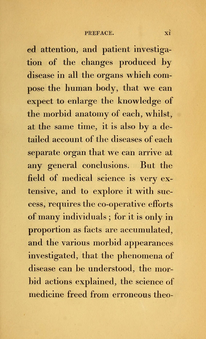ed attention, and patient investiga- tion of the changes produced by disease in all the organs which com- pose the human body, that we can expect to enlarge the knowledge of the morbid anatomy of each, whilst, at the same time, it is also by a de- tailed account of the diseases of each separate organ that we can arrive at any general conclusions. But the field of medical science is very ex- tensive, and to explore it with suc- cess, requires the co-operative efforts of many individuals ; for it is only in proportion as facts are accumulated, and the various morbid appearances investigated, that the phenomena of disease can be understood, the mor- bid actions explained, the science of medicine freed from erroneous theo-