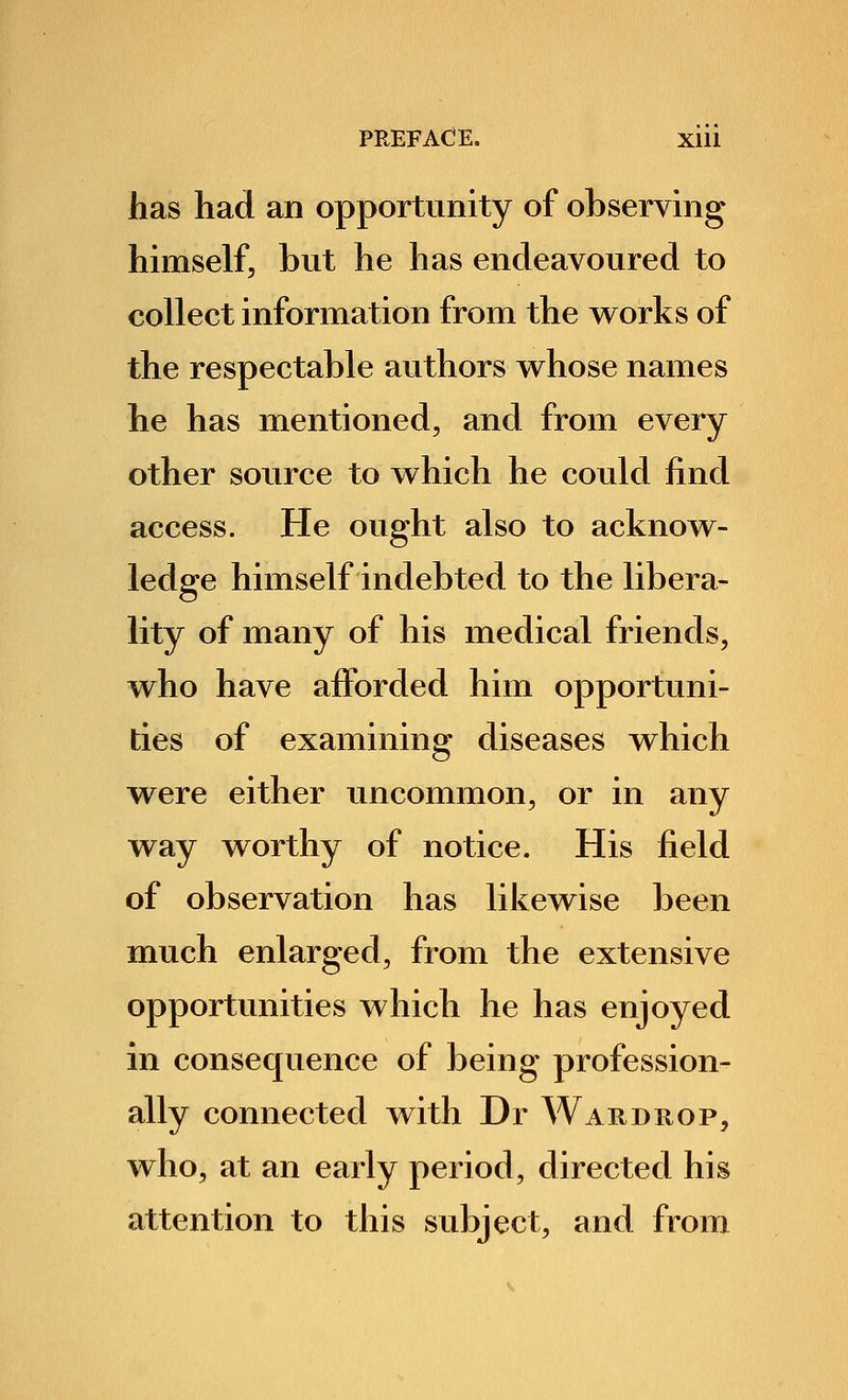 has had an opportunity of observing himself, but he has endeavoured to collect information from the works of the respectable authors whose names he has mentioned, and from every other source to which he could find access. He ought also to acknow- ledge himself indebted to the libera- lity of many of his medical friends, who have afforded him opportuni- ties of examining diseases which were either uncommon, or in any way worthy of notice. His field of observation has likewise been much enlarged, from the extensive opportunities which he has enjoyed in consequence of being profession- ally connected with Dr Wardrop, who, at an early period, directed his attention to this subject, and from