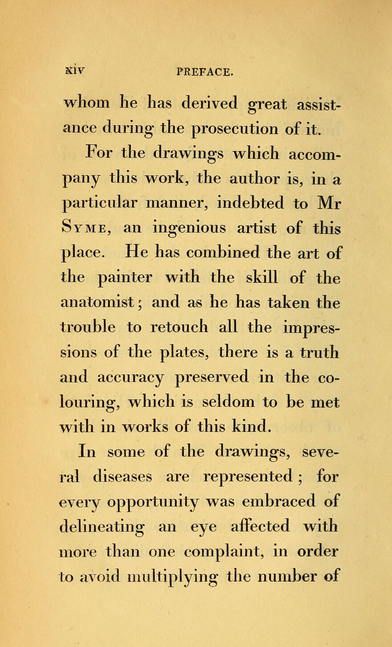 whom he has derived great assist- ance during the prosecution of it. For the drawings which accom- pany this work, the author is, in a particular manner, indebted to Mr Syme, an ingenious artist of this place. He has combined the art of the painter with the skill of the anatomist; and as he has taken the trouble to retouch all the impres- sions of the plates, there is a truth and accuracy preserved in the co- louring, which is seldom to be met with in works of this kind. In some of the drawings, seve- ral diseases are represented; for every opportunity was embraced of delineating an eye affected with more than one complaint, in order to avoid multiplying the number of