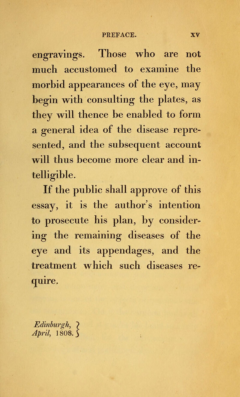 engravings. Those who are not much accustomed to examine the morbid appearances of the eye, may begin with consulting the plates, as they will thence be enabled to form a general idea of the disease repre- sented, and the subsequent account will thus become more clear and in- telligible. If the public shall approve of this essay, it is the author's intention to prosecute his plan, by consider- ing the remaining diseases of the eye and its appendages, and the treatment which such diseases re- quire. Edinburgh, 7 April, 1808. 5