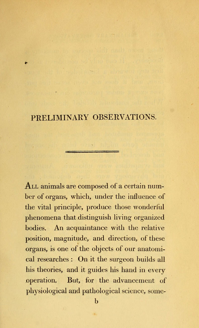 PRELIMINARY OBSERVATIONS. All animals are composed of a certain num- ber of organs, which, under the influence of the vital principle, produce those wonderful phenomena that distinguish living organized bodies. An acquaintance with the relative position, magnitude, and direction, of these organs, is one of the objects of our anatomi- cal researches : On it the surgeon builds all his theories, and it guides his hand in every operation, But, for the advancement of physiological and pathological science, some- b