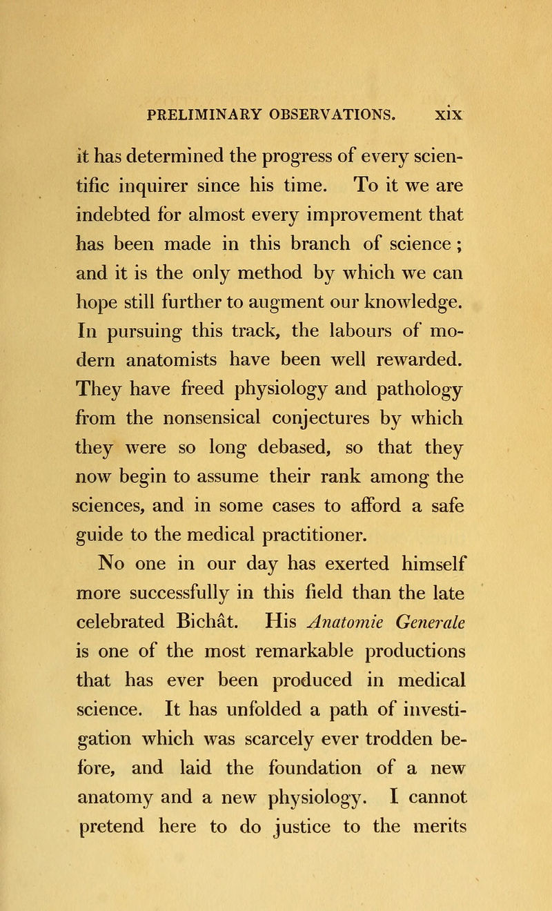 it has determined the progress of every scien- tific inquirer since his time. To it we are indebted for almost every improvement that has been made in this branch of science; and it is the only method by which we can hope still further to augment our knowledge. In pursuing this track, the labours of mo- dern anatomists have been well rewarded. They have freed physiology and pathology from the nonsensical conjectures by which they were so long debased, so that they now begin to assume their rank among the sciences, and in some cases to afford a safe guide to the medical practitioner. No one in our day has exerted himself more successfully in this field than the late celebrated Bichat. His Anatomie Getierale is one of the most remarkable productions that has ever been produced in medical science. It has unfolded a path of investi- gation which was scarcely ever trodden be- fore, and laid the foundation of a new anatomy and a new physiology. I cannot pretend here to do justice to the merits