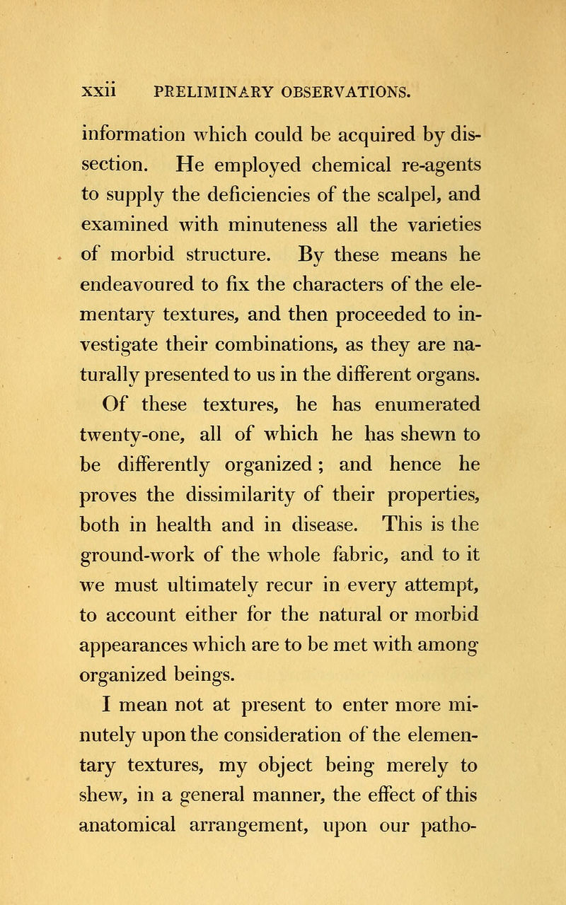 information which could be acquired by dis- section. He employed chemical re-agents to supply the deficiencies of the scalpel, and examined with minuteness all the varieties of morbid structure. By these means he endeavoured to fix the characters of the ele- mentary textures, and then proceeded to in- vestigate their combinations, as they are na- turally presented to us in the different organs. Of these textures, he has enumerated twenty-one, all of which he has shewn to be differently organized; and hence he proves the dissimilarity of their properties, both in health and in disease. This is the ground-work of the whole fabric, and to it we must ultimately recur in every attempt, to account either for the natural or morbid appearances which are to be met with among organized beings. I mean not at present to enter more mi- nutely upon the consideration of the elemen- tary textures, my object being merely to shew, in a general manner, the effect of this anatomical arrangement, upon our patho-