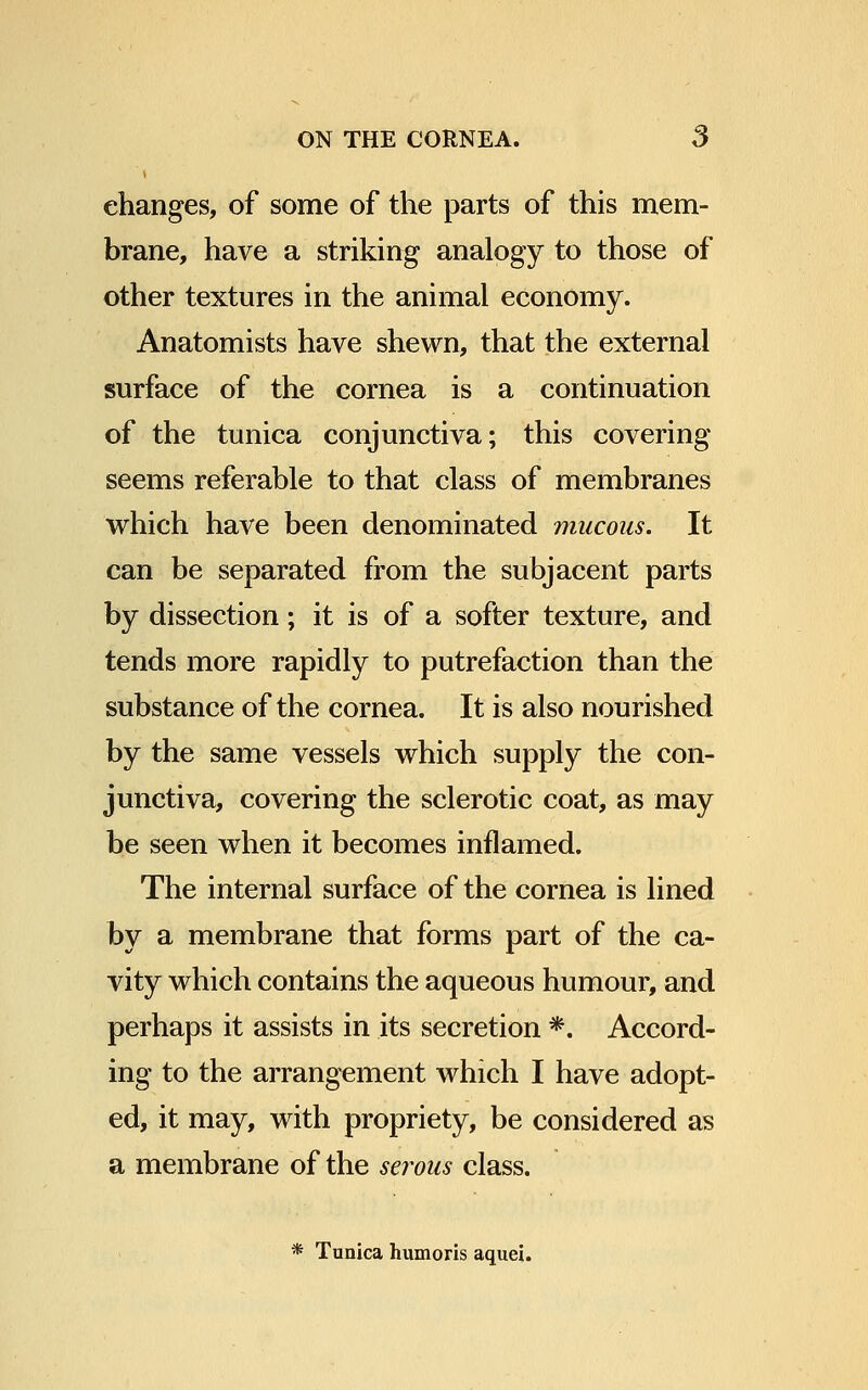 changes, of some of the parts of this mem- brane, have a striking analogy to those of other textures in the animal economy. Anatomists have shewn, that the external surface of the cornea is a continuation of the tunica conjunctiva; this covering seems referable to that class of membranes which have been denominated mucous. It can be separated from the subjacent parts by dissection; it is of a softer texture, and tends more rapidly to putrefaction than the substance of the cornea. It is also nourished by the same vessels which supply the con- junctiva, covering the sclerotic coat, as may be seen when it becomes inflamed. The internal surface of the cornea is lined by a membrane that forms part of the ca- vity which contains the aqueous humour, and perhaps it assists in its secretion *. Accord- ing to the arrangement which I have adopt- ed, it may, with propriety, be considered as a membrane of the serous class. * Tunica humoris aquej.