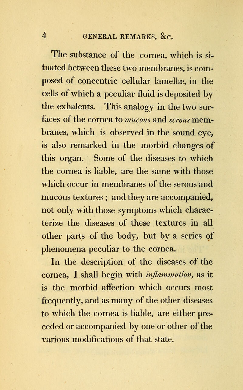 The substance of the cornea, which is si- tuated between these two membranes, is com- posed of concentric cellular lamellae, in the cells of which a peculiar fluid is deposited by the exhalents. This analogy in the two sur- faces of the cornea to mucous and serous mem- branes, which is observed in the sound eye, is also remarked in the morbid changes of this organ. Some of the diseases to which the cornea is liable, are the same with those which occur in membranes of the serous and mucous textures; and they are accompanied, not only with those symptoms which charac- terize the diseases of these textures in all other parts of the body, but by a series of phenomena peculiar to the cornea. In the description of the diseases of the cornea, I shall begin with inflammation, as it is the morbid affection which occurs most frequently, and as many of the other diseases to which the cornea is liable, are either pre- ceded or accompanied by one or other of the various modifications of that state.
