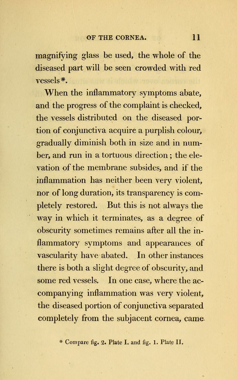 magnifying glass be used, the whole of the diseased part will be seen crowded with red vessels *. When the inflammatory symptoms abate, and the progress of the complaint is checked, the vessels distributed on the diseased por- tion of conjunctiva acquire a purplish colour, gradually diminish both in size and in num- ber, and run in a tortuous direction; the ele- vation of the membrane subsides, and if the inflammation has neither been very violent, nor of long duration, its transparency is com- pletely restored. But this is not always the way in which it terminates, as a degree of obscurity sometimes remains after all the in- flammatory symptoms and appearances of vascularity have abated. In other instances there is both a slight degree of obscurity, and some red vessels. In one case, where the ac- companying inflammation was very violent, the diseased portion of conjunctiva separated completely from the subjacent cornea, came-