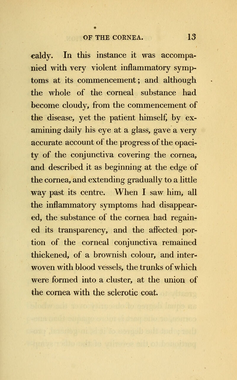 caldy. In this instance it was accompa- nied with very violent inflammatory symp- toms at its commencement; and although the whole of the corneal substance had become cloudy, from the commencement of the disease, yet the patient himself, by ex- amining daily his eye at a glass, gave a very accurate account of the progress of the opaci- ty of the conjunctiva covering the cornea, and described it as beginning at the edge of the cornea, and extending gradually to a little way past its centre. When I saw him, all the inflammatory symptoms had disappear- ed, the substance of the cornea had regain- ed its transparency, and the affected por- tion of the corneal conjunctiva remained thickened, of a brownish colour, and inter- woven with blood vessels, the trunks of which were formed into a cluster, at the union of the cornea with the sclerotic coat.